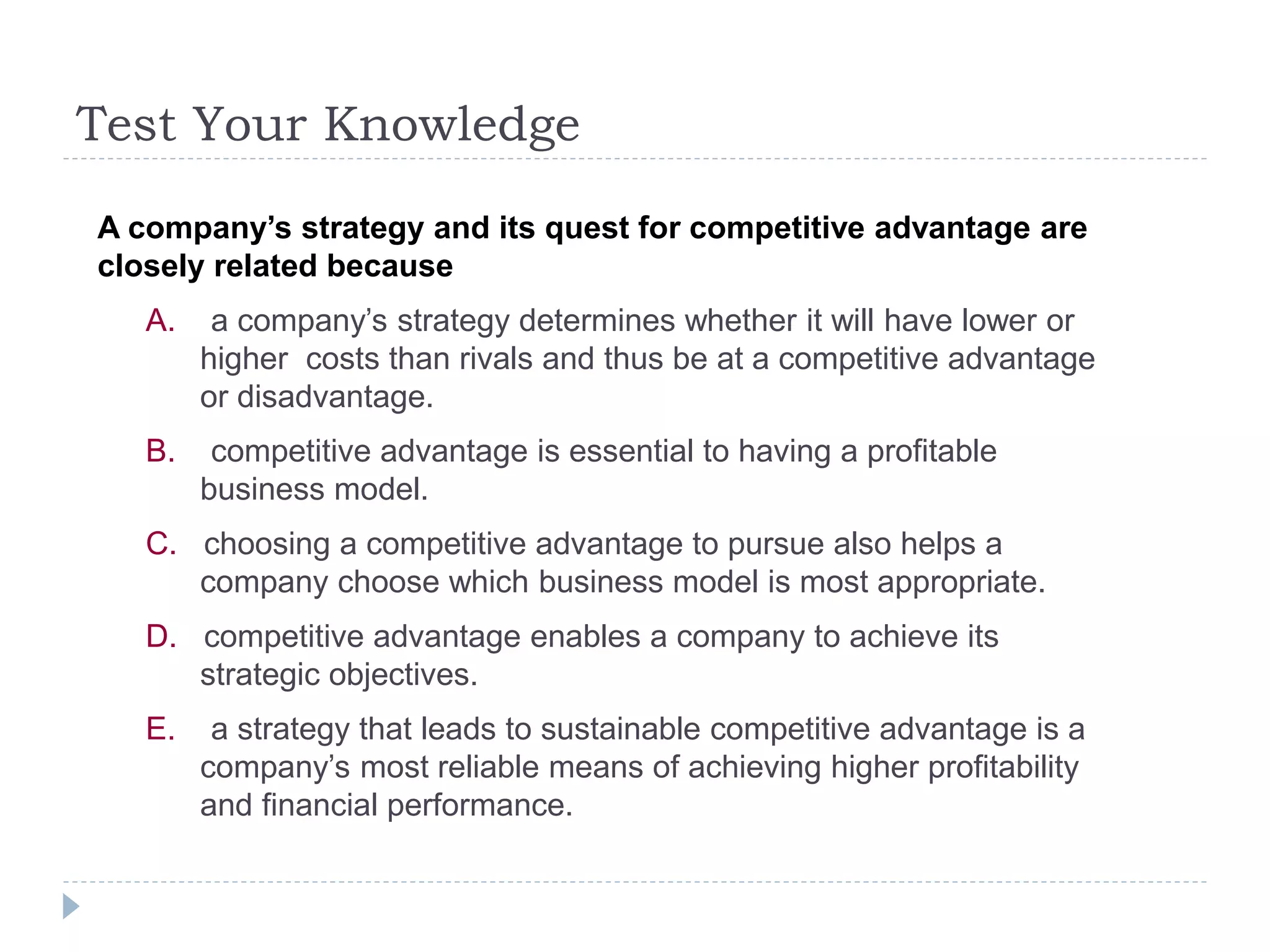 Test Your Knowledge
A company’s strategy and its quest for competitive advantage are
closely related because
A. a company’s strategy determines whether it will have lower or
higher costs than rivals and thus be at a competitive advantage
or disadvantage.
B. competitive advantage is essential to having a profitable
business model.
C. choosing a competitive advantage to pursue also helps a
company choose which business model is most appropriate.
D. competitive advantage enables a company to achieve its
strategic objectives.
E. a strategy that leads to sustainable competitive advantage is a
company’s most reliable means of achieving higher profitability
and financial performance.
 