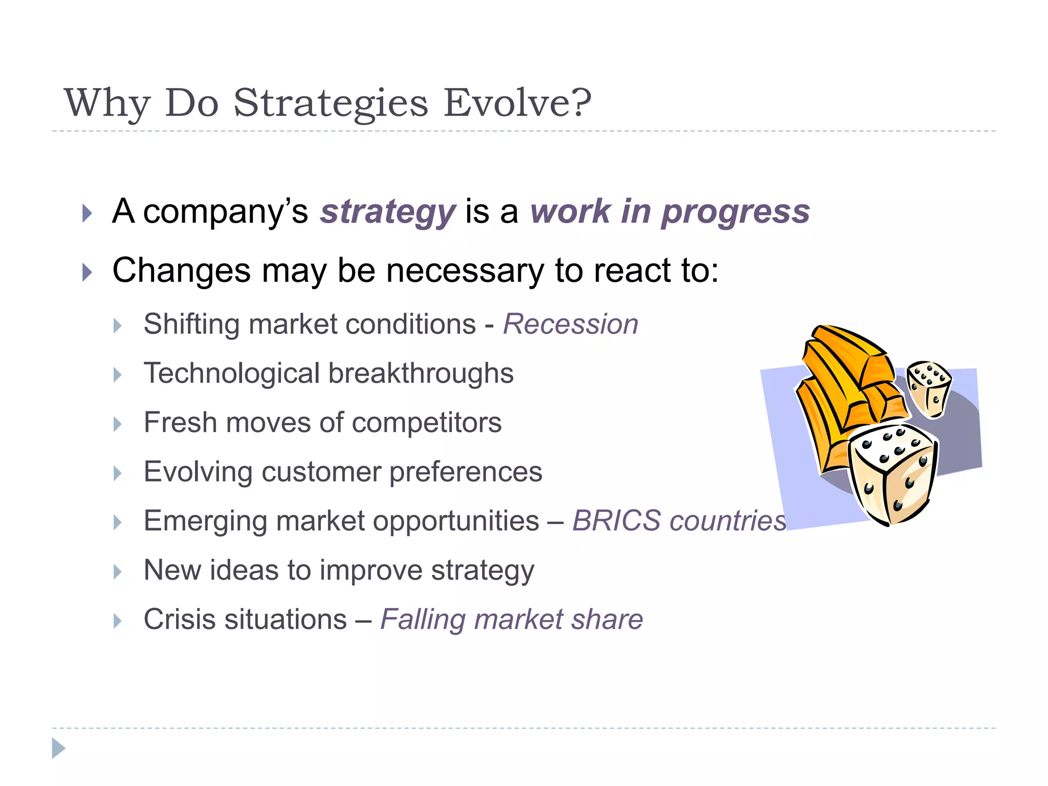 Why Do Strategies Evolve?
 A company’s strategy is a work in progress
 Changes may be necessary to react to:
 Shifting market conditions - Recession
 Technological breakthroughs
 Fresh moves of competitors
 Evolving customer preferences
 Emerging market opportunities – BRICS countries
 New ideas to improve strategy
 Crisis situations – Falling market share
 