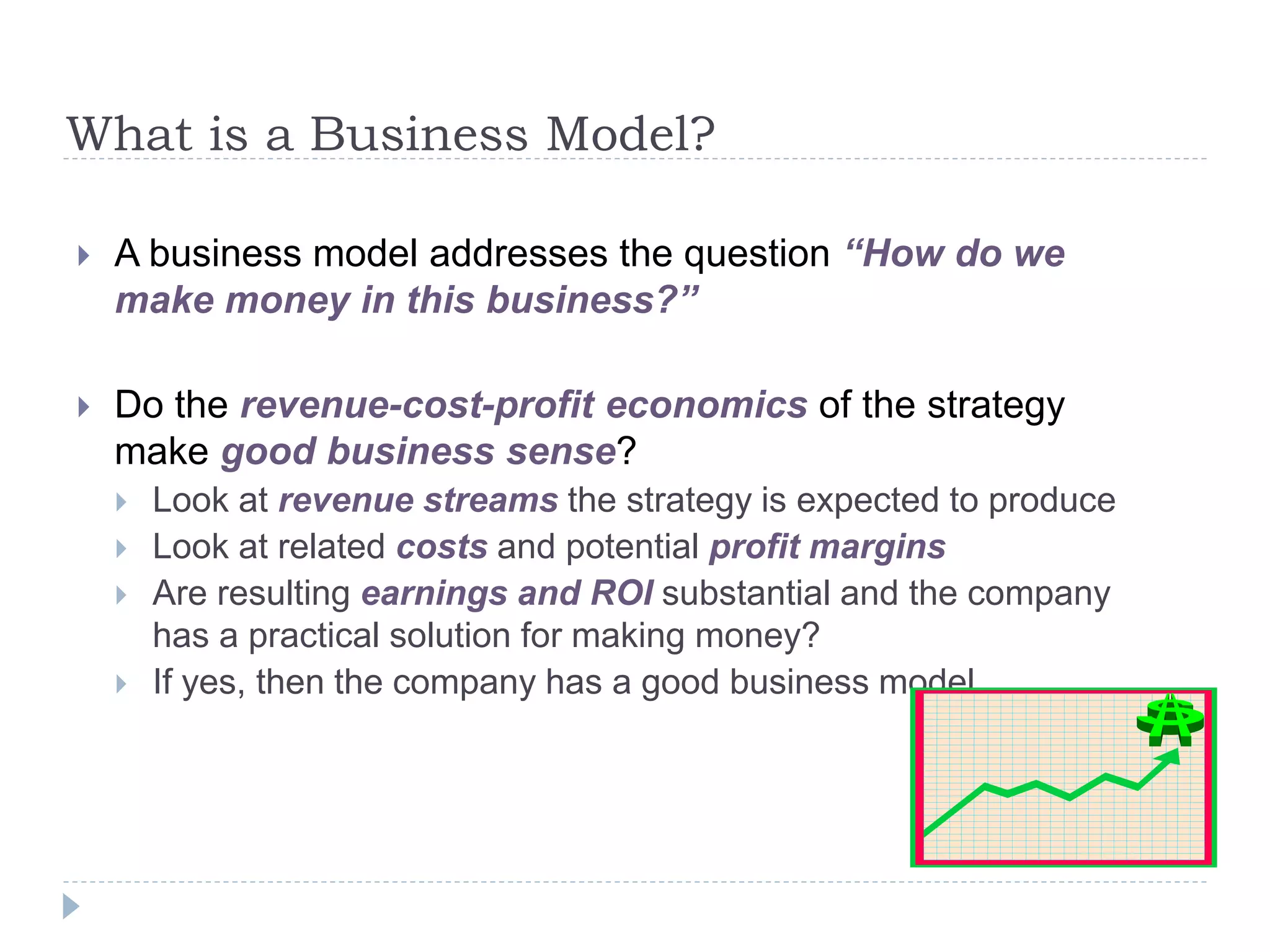 What is a Business Model?
 A business model addresses the question “How do we
make money in this business?”
 Do the revenue-cost-profit economics of the strategy
make good business sense?
 Look at revenue streams the strategy is expected to produce
 Look at related costs and potential profit margins
 Are resulting earnings and ROI substantial and the company
has a practical solution for making money?
 If yes, then the company has a good business model
 