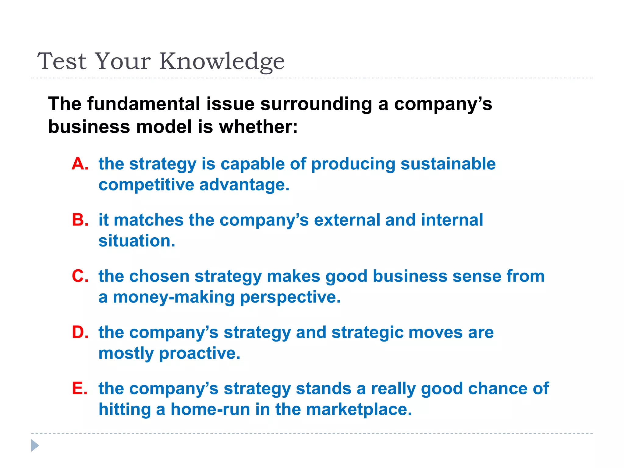 Test Your Knowledge
The fundamental issue surrounding a company’s
business model is whether:
A. the strategy is capable of producing sustainable
competitive advantage.
B. it matches the company’s external and internal
situation.
C. the chosen strategy makes good business sense from
a money-making perspective.
D. the company’s strategy and strategic moves are
mostly proactive.
E. the company’s strategy stands a really good chance of
hitting a home-run in the marketplace.
 