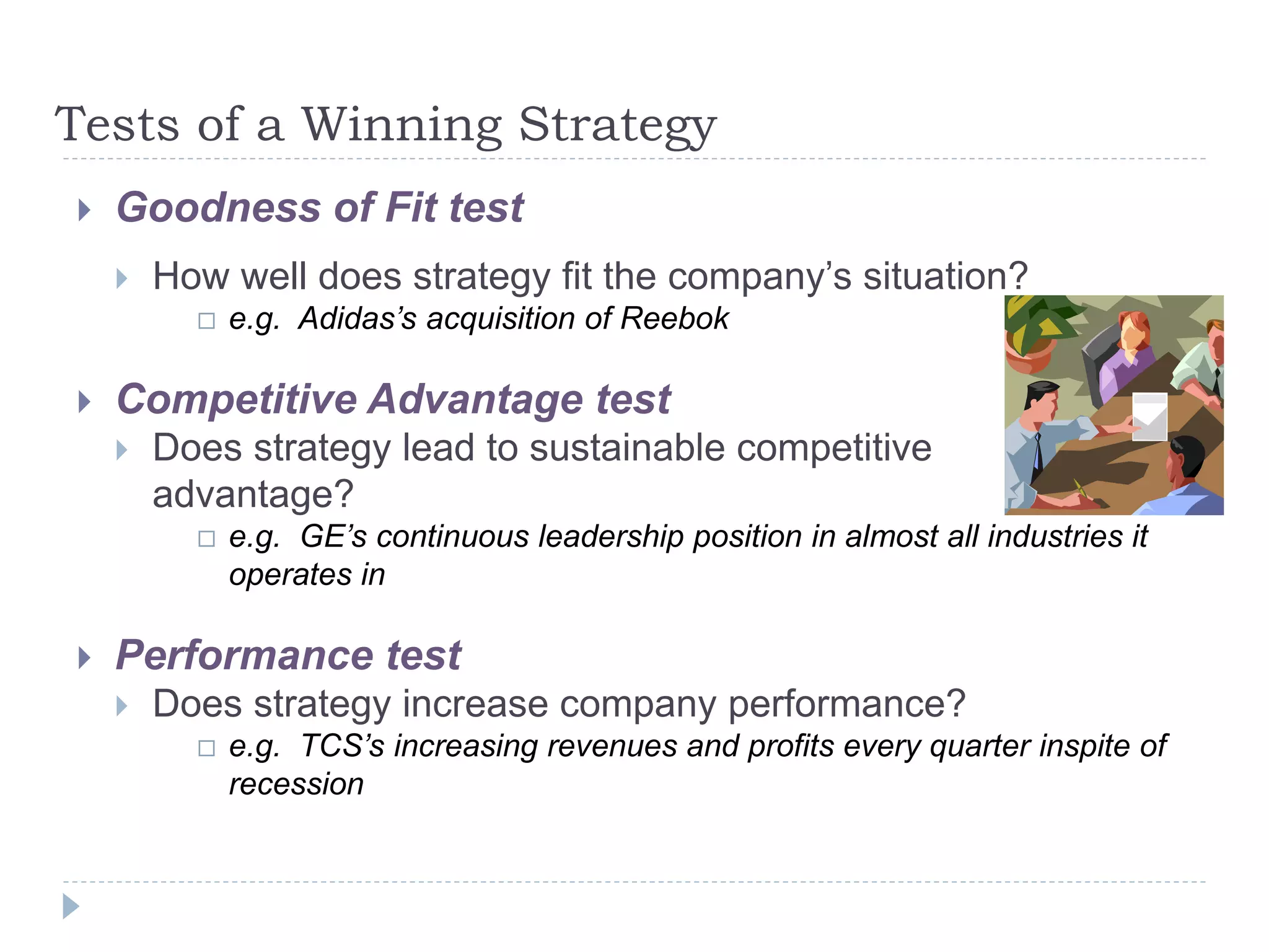 Tests of a Winning Strategy
 Goodness of Fit test
 How well does strategy fit the company’s situation?
 e.g. Adidas’s acquisition of Reebok
 Competitive Advantage test
 Does strategy lead to sustainable competitive
advantage?
 e.g. GE’s continuous leadership position in almost all industries it
operates in
 Performance test
 Does strategy increase company performance?
 e.g. TCS’s increasing revenues and profits every quarter inspite of
recession
 