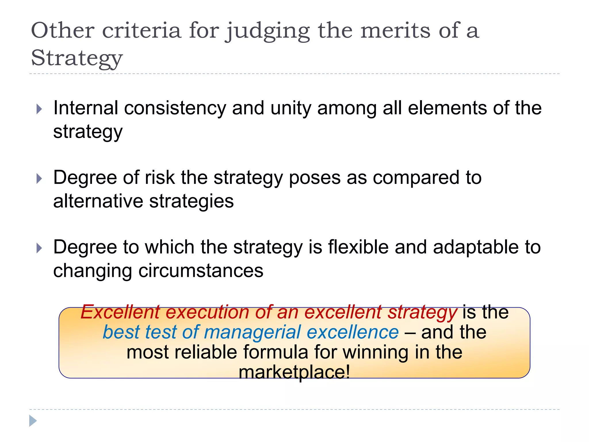 Other criteria for judging the merits of a
Strategy
 Internal consistency and unity among all elements of the
strategy
 Degree of risk the strategy poses as compared to
alternative strategies
 Degree to which the strategy is flexible and adaptable to
changing circumstances
Excellent execution of an excellent strategy is the
best test of managerial excellence – and the
most reliable formula for winning in the
marketplace!
 
