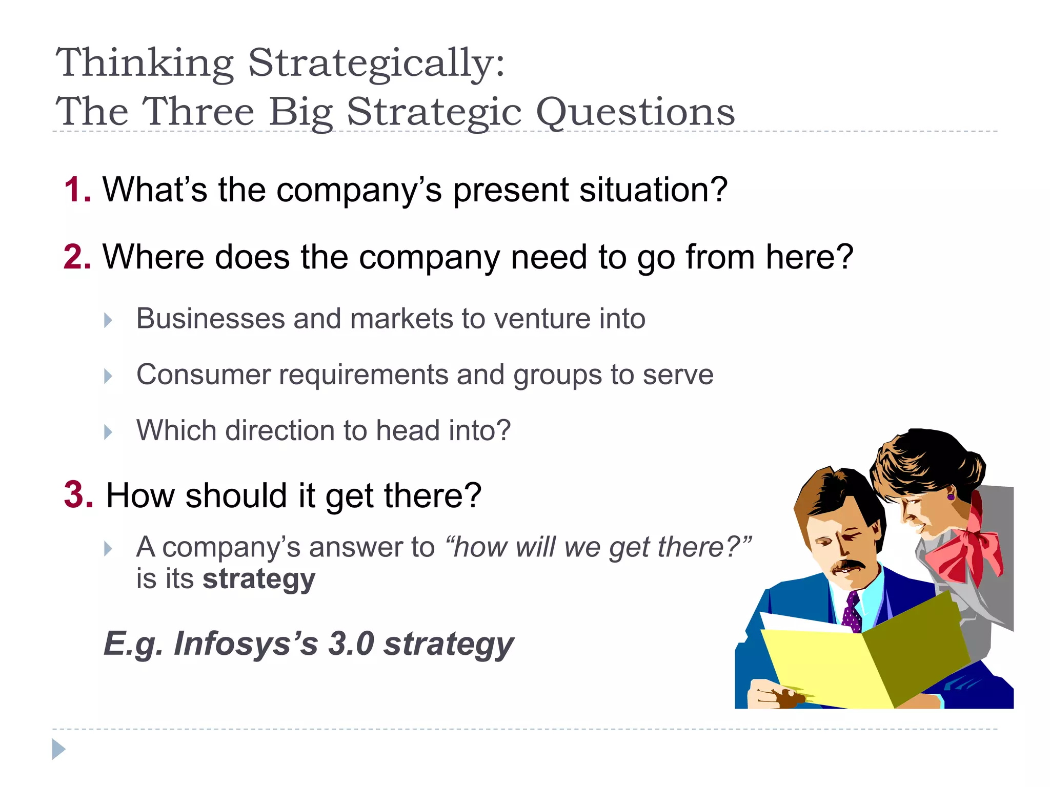 Thinking Strategically:
The Three Big Strategic Questions
1. What’s the company’s present situation?
2. Where does the company need to go from here?
 Businesses and markets to venture into
 Consumer requirements and groups to serve
 Which direction to head into?
3. How should it get there?
 A company’s answer to “how will we get there?”
is its strategy
E.g. Infosys’s 3.0 strategy
 