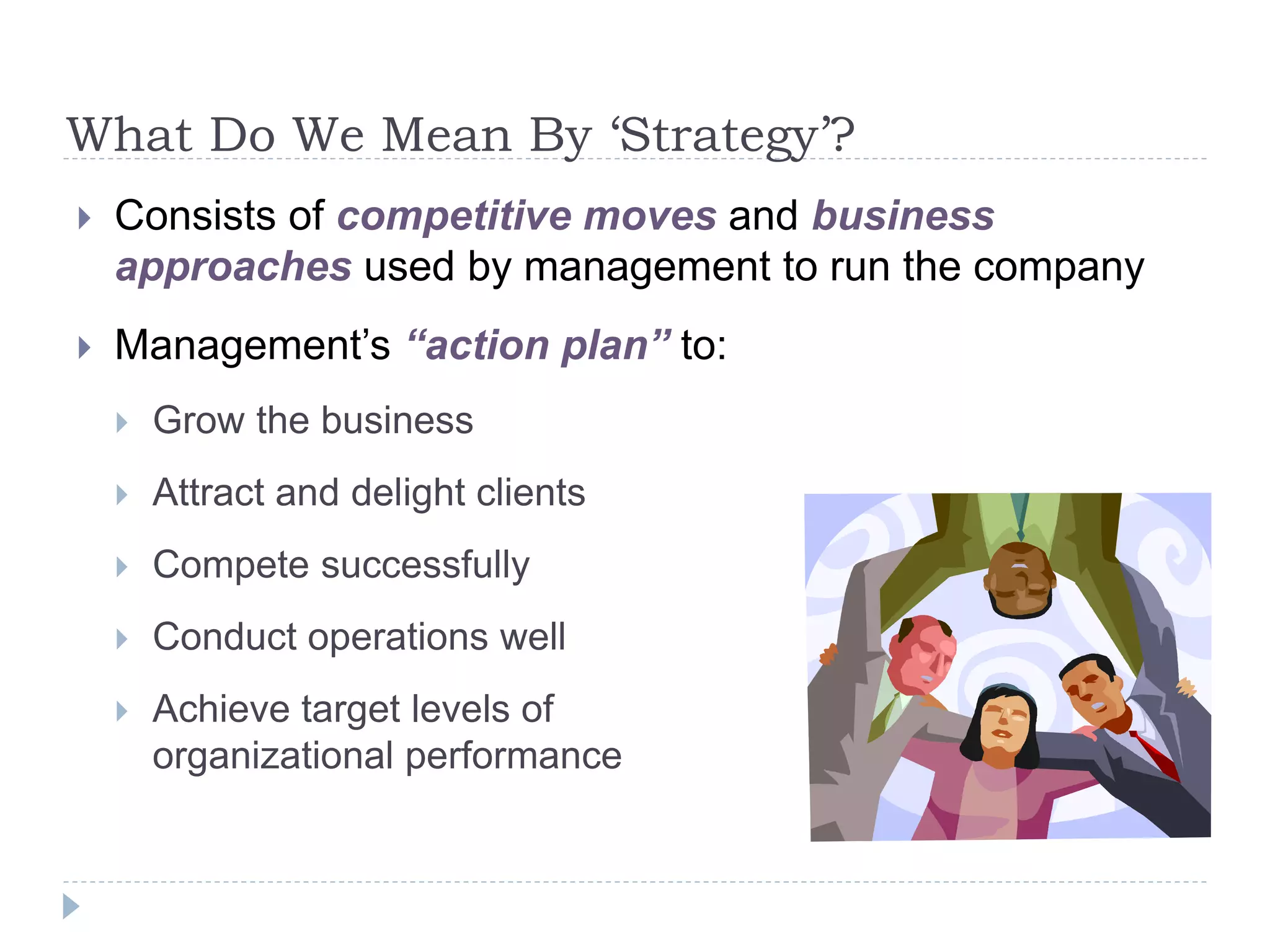 What Do We Mean By ‘Strategy’?
 Consists of competitive moves and business
approaches used by management to run the company
 Management’s “action plan” to:
 Grow the business
 Attract and delight clients
 Compete successfully
 Conduct operations well
 Achieve target levels of
organizational performance
 