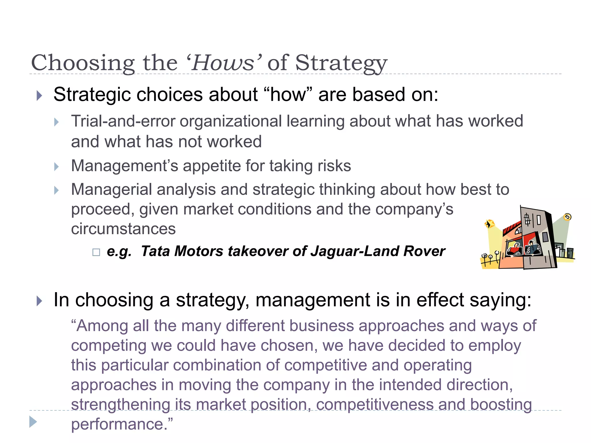 Choosing the ‘Hows’ of Strategy
 Strategic choices about “how” are based on:
 Trial-and-error organizational learning about what has worked
and what has not worked
 Management’s appetite for taking risks
 Managerial analysis and strategic thinking about how best to
proceed, given market conditions and the company’s
circumstances
 e.g. Tata Motors takeover of Jaguar-Land Rover
 In choosing a strategy, management is in effect saying:
“Among all the many different business approaches and ways of
competing we could have chosen, we have decided to employ
this particular combination of competitive and operating
approaches in moving the company in the intended direction,
strengthening its market position, competitiveness and boosting
performance.”
 