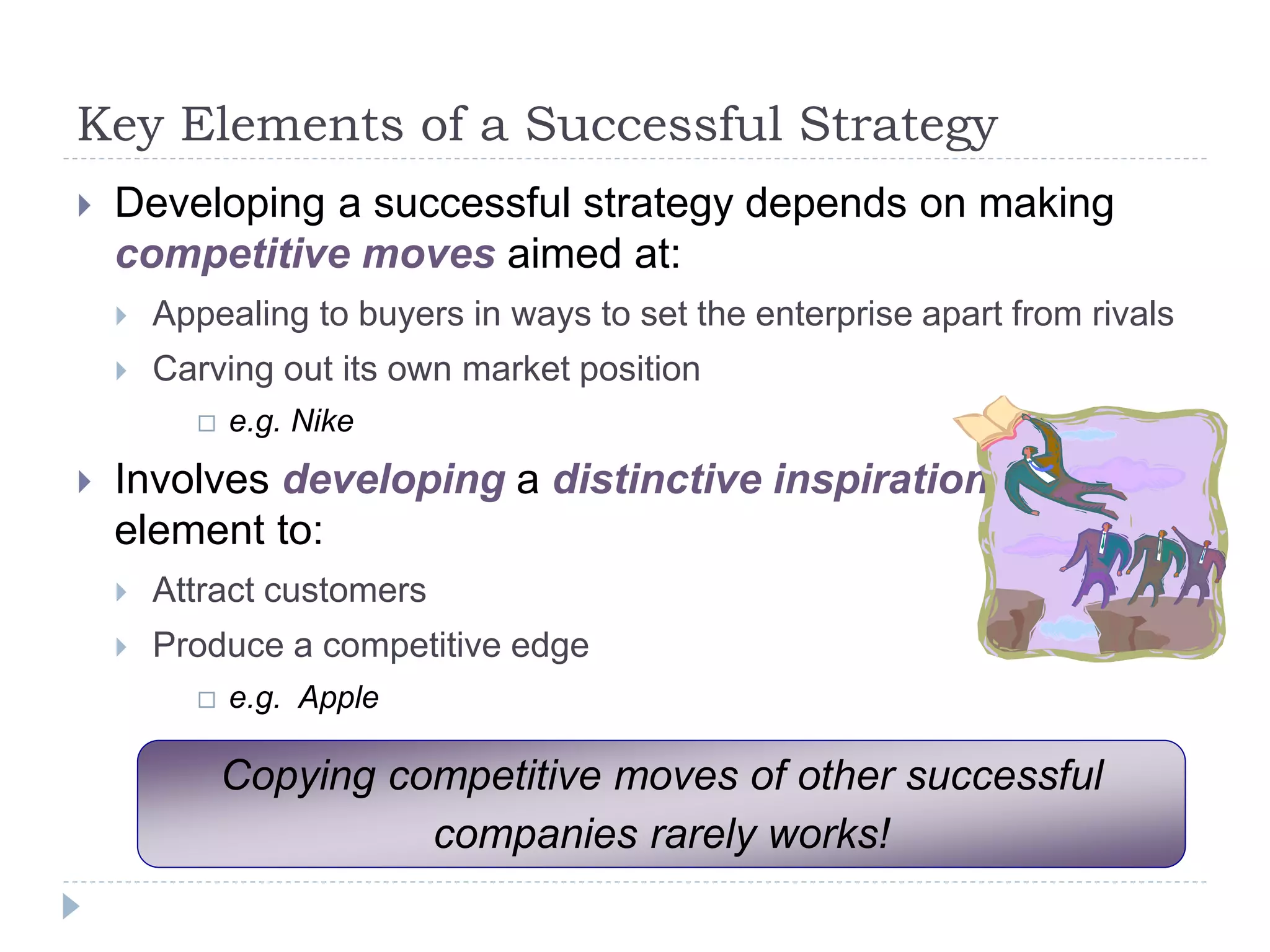 Key Elements of a Successful Strategy
 Developing a successful strategy depends on making
competitive moves aimed at:
 Appealing to buyers in ways to set the enterprise apart from rivals
 Carving out its own market position
 e.g. Nike
 Involves developing a distinctive inspirational
element to:
 Attract customers
 Produce a competitive edge
 e.g. Apple
Copying competitive moves of other successful
companies rarely works!
 