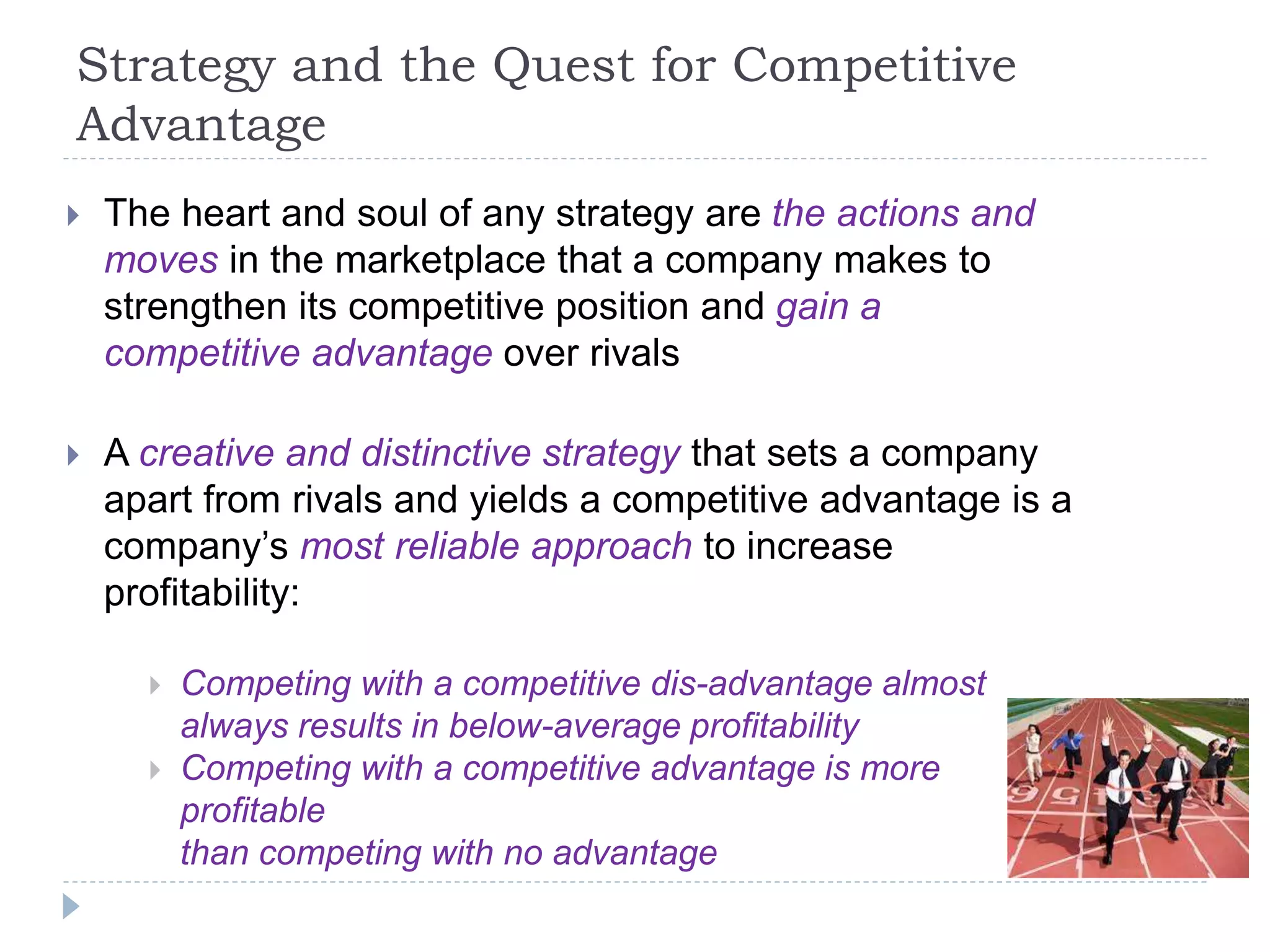 Strategy and the Quest for Competitive
Advantage
 The heart and soul of any strategy are the actions and
moves in the marketplace that a company makes to
strengthen its competitive position and gain a
competitive advantage over rivals
 A creative and distinctive strategy that sets a company
apart from rivals and yields a competitive advantage is a
company’s most reliable approach to increase
profitability:
 Competing with a competitive dis-advantage almost
always results in below-average profitability
 Competing with a competitive advantage is more
profitable
than competing with no advantage
 