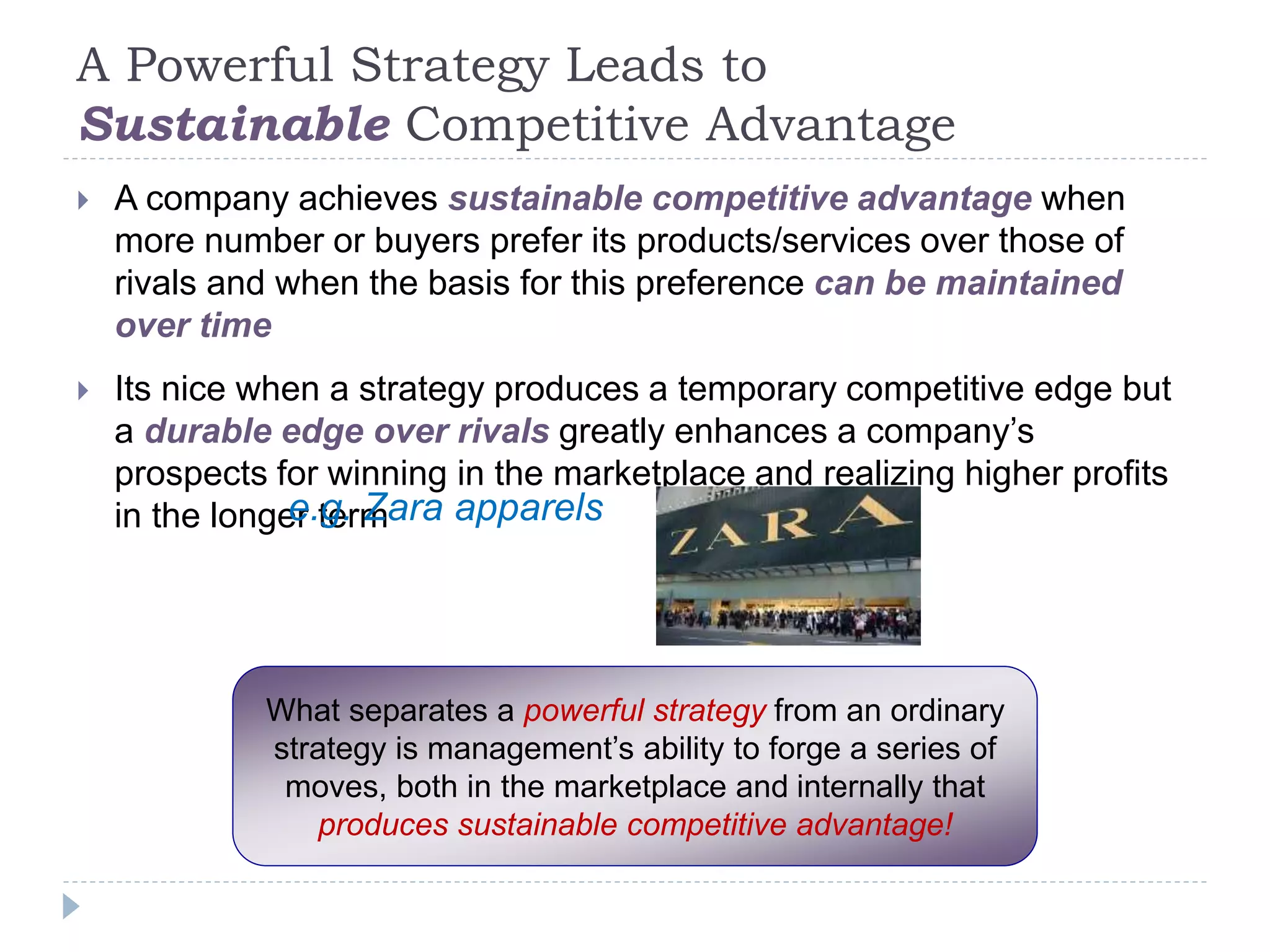 A Powerful Strategy Leads to
Sustainable Competitive Advantage
 A company achieves sustainable competitive advantage when
more number or buyers prefer its products/services over those of
rivals and when the basis for this preference can be maintained
over time
 Its nice when a strategy produces a temporary competitive edge but
a durable edge over rivals greatly enhances a company’s
prospects for winning in the marketplace and realizing higher profits
in the longer term
What separates a powerful strategy from an ordinary
strategy is management’s ability to forge a series of
moves, both in the marketplace and internally that
produces sustainable competitive advantage!
e.g. Zara apparels
 