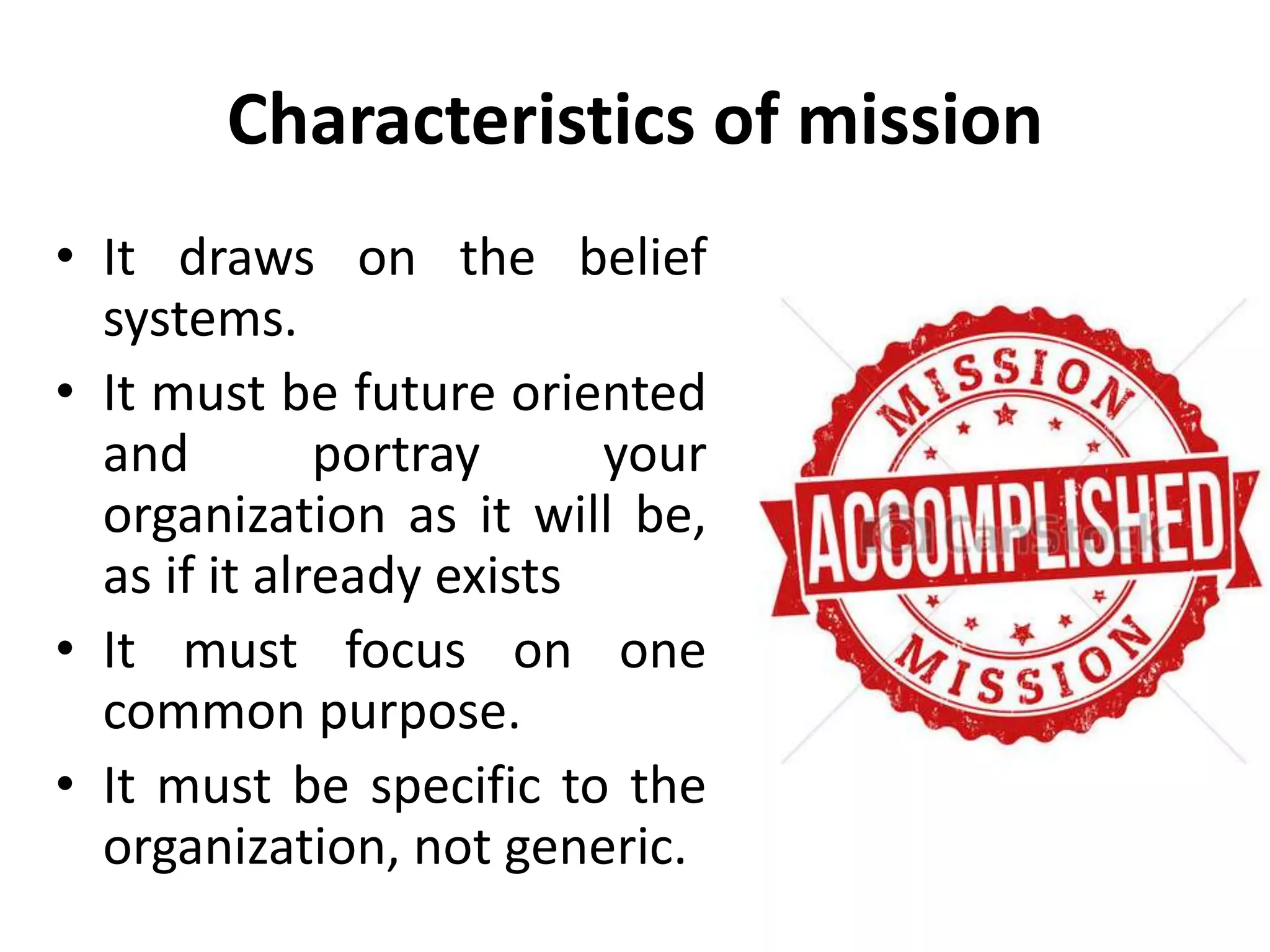Characteristics of mission
• It draws on the belief
systems.
• It must be future oriented
and portray your
organization as it will be,
as if it already exists
• It must focus on one
common purpose.
• It must be specific to the
organization, not generic.
 