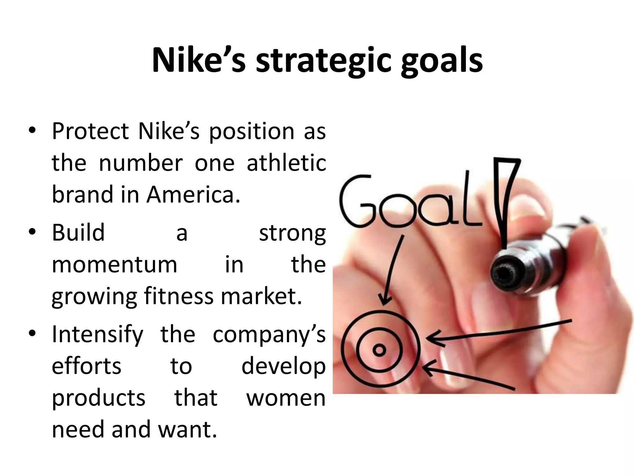 Nike’s strategic goals
• Protect Nike’s position as
the number one athletic
brand in America.
• Build a strong
momentum in the
growing fitness market.
• Intensify the company’s
efforts to develop
products that women
need and want.
 
