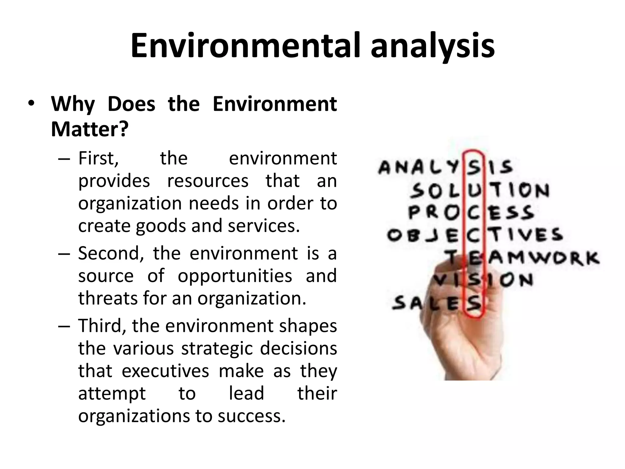Environmental analysis
• Why Does the Environment
Matter?
– First, the environment
provides resources that an
organization needs in order to
create goods and services.
– Second, the environment is a
source of opportunities and
threats for an organization.
– Third, the environment shapes
the various strategic decisions
that executives make as they
attempt to lead their
organizations to success.
 