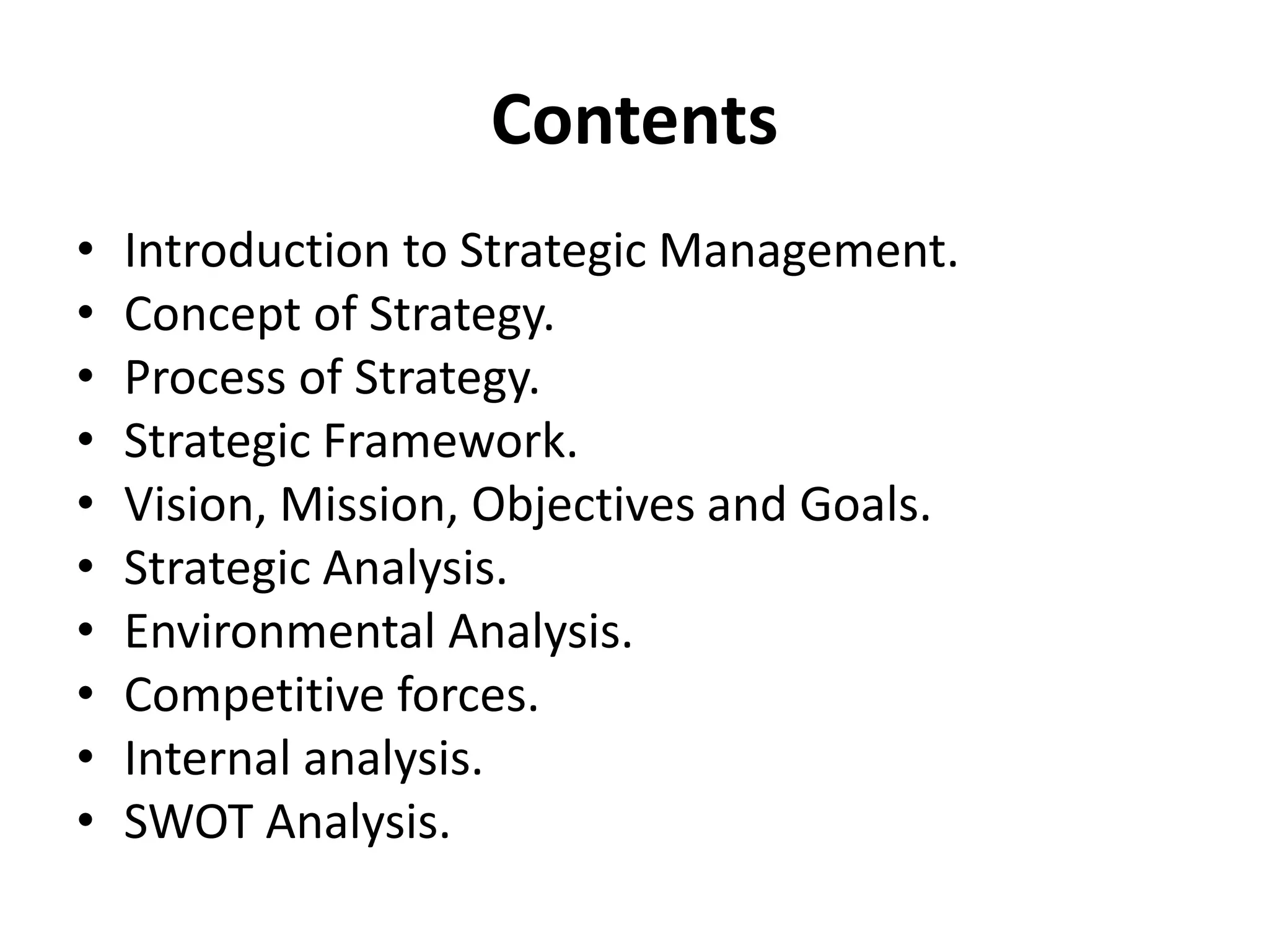 Contents
• Introduction to Strategic Management.
• Concept of Strategy.
• Process of Strategy.
• Strategic Framework.
• Vision, Mission, Objectives and Goals.
• Strategic Analysis.
• Environmental Analysis.
• Competitive forces.
• Internal analysis.
• SWOT Analysis.
 
