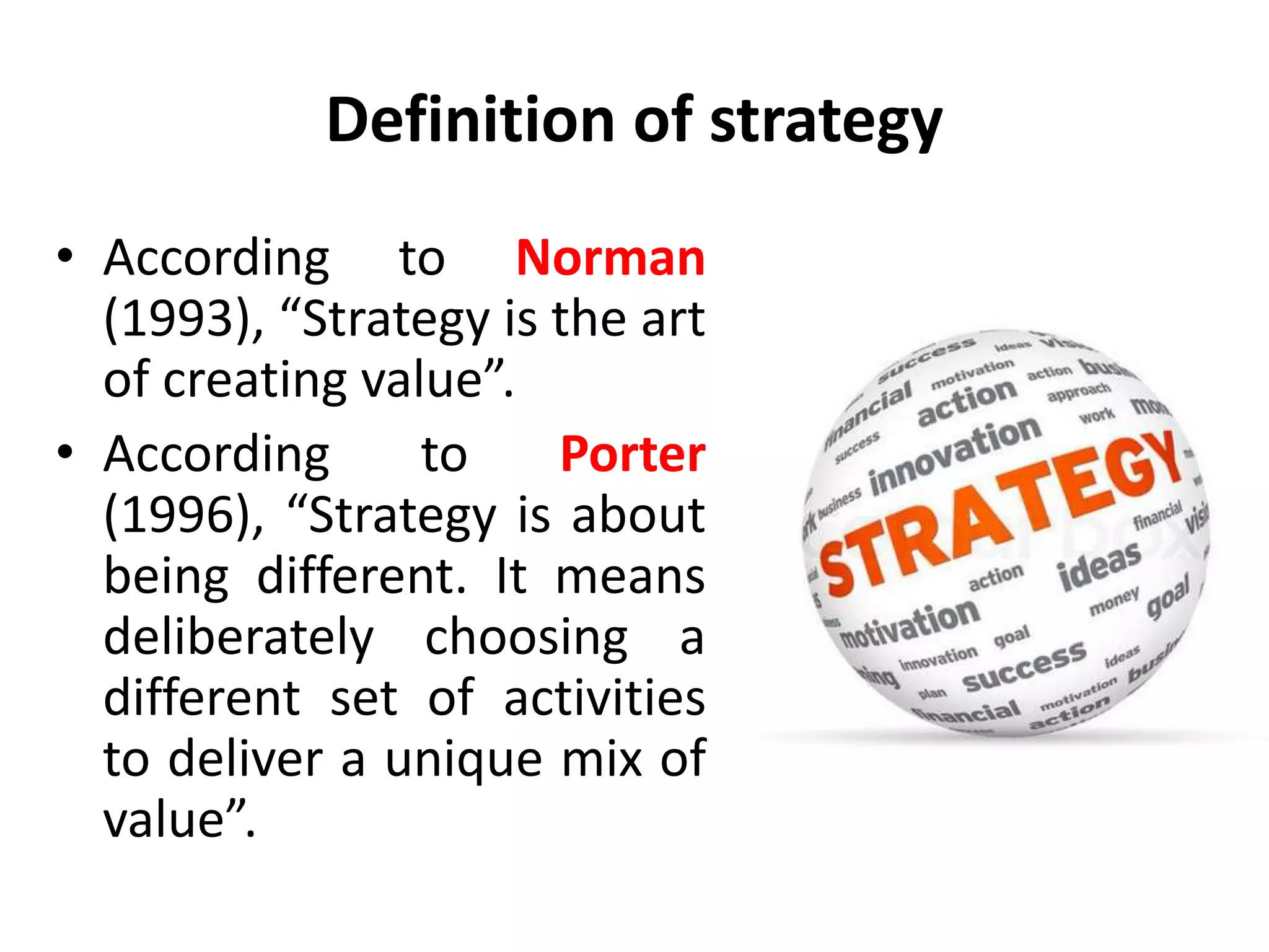 Definition of strategy
• According to Norman
(1993), “Strategy is the art
of creating value”.
• According to Porter
(1996), “Strategy is about
being different. It means
deliberately choosing a
different set of activities
to deliver a unique mix of
value”.
 