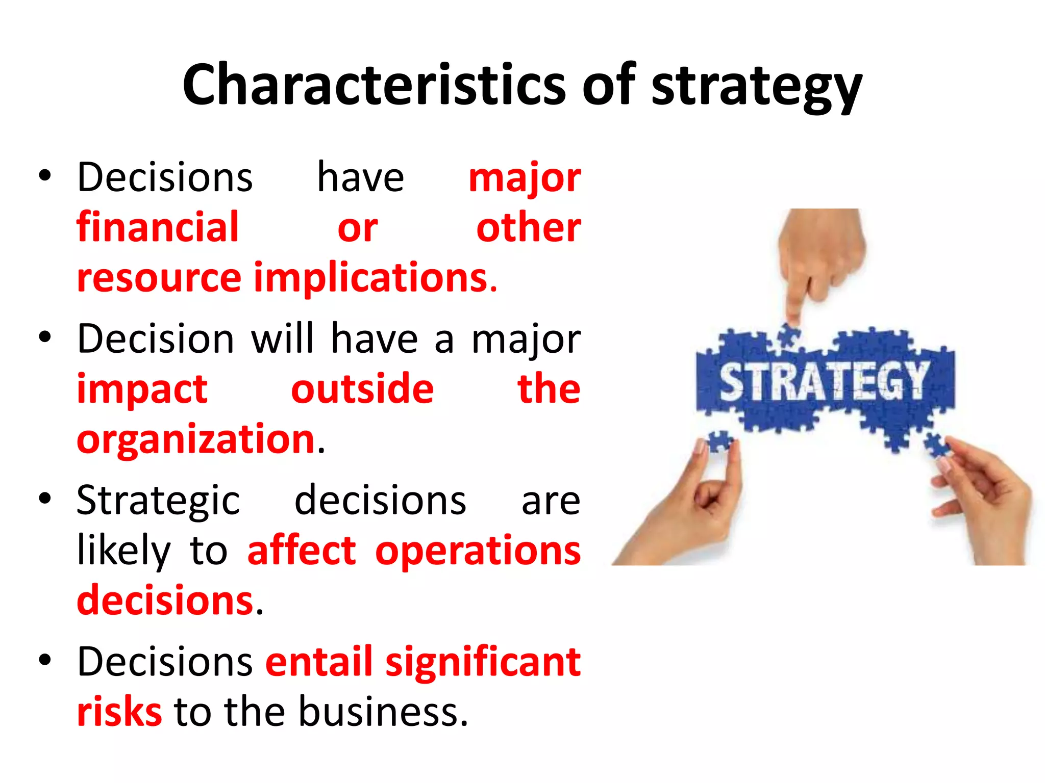 Characteristics of strategy
• Decisions have major
financial or other
resource implications.
• Decision will have a major
impact outside the
organization.
• Strategic decisions are
likely to affect operations
decisions.
• Decisions entail significant
risks to the business.
 