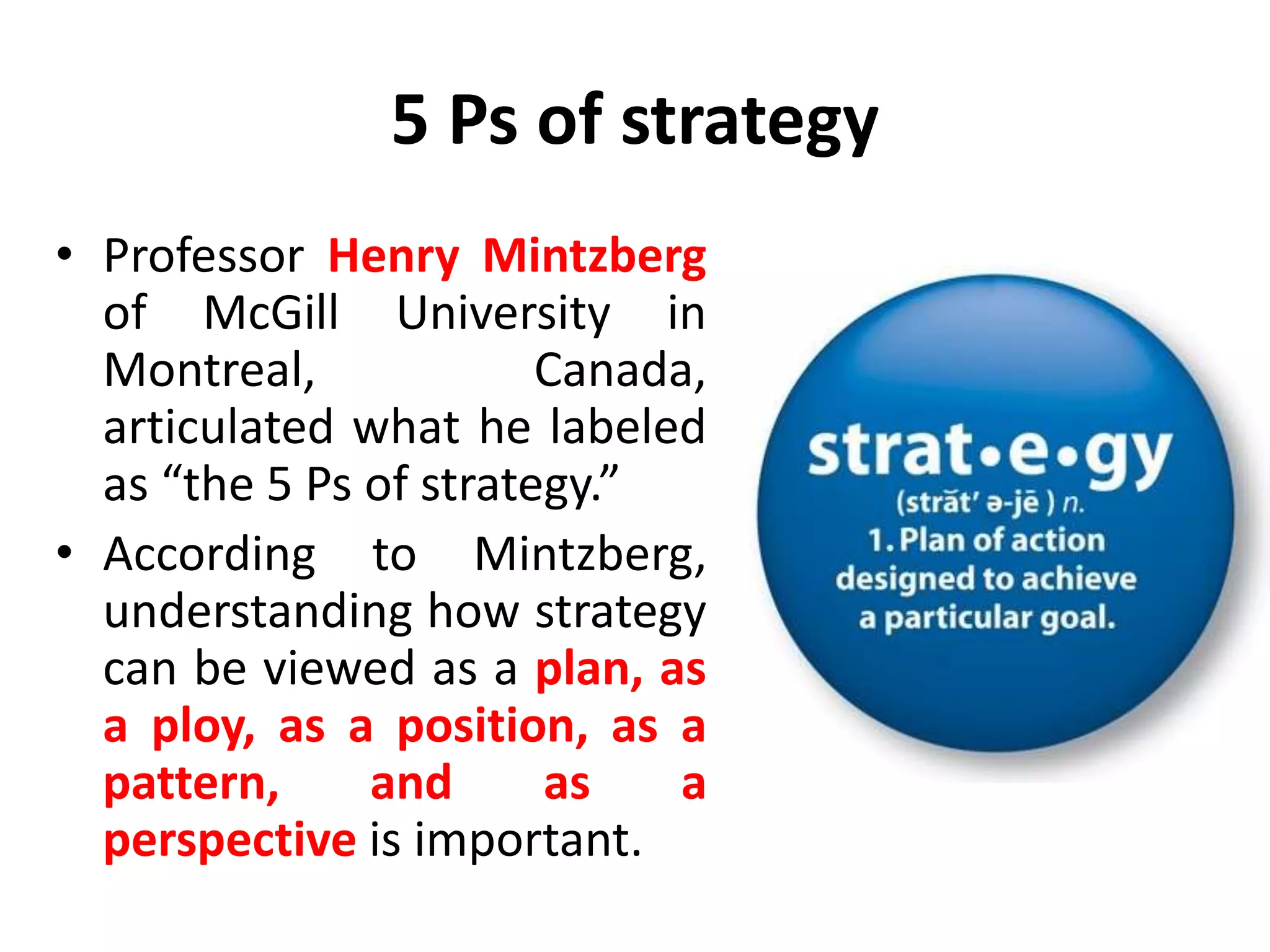 5 Ps of strategy
• Professor Henry Mintzberg
of McGill University in
Montreal, Canada,
articulated what he labeled
as “the 5 Ps of strategy.”
• According to Mintzberg,
understanding how strategy
can be viewed as a plan, as
a ploy, as a position, as a
pattern, and as a
perspective is important.
 