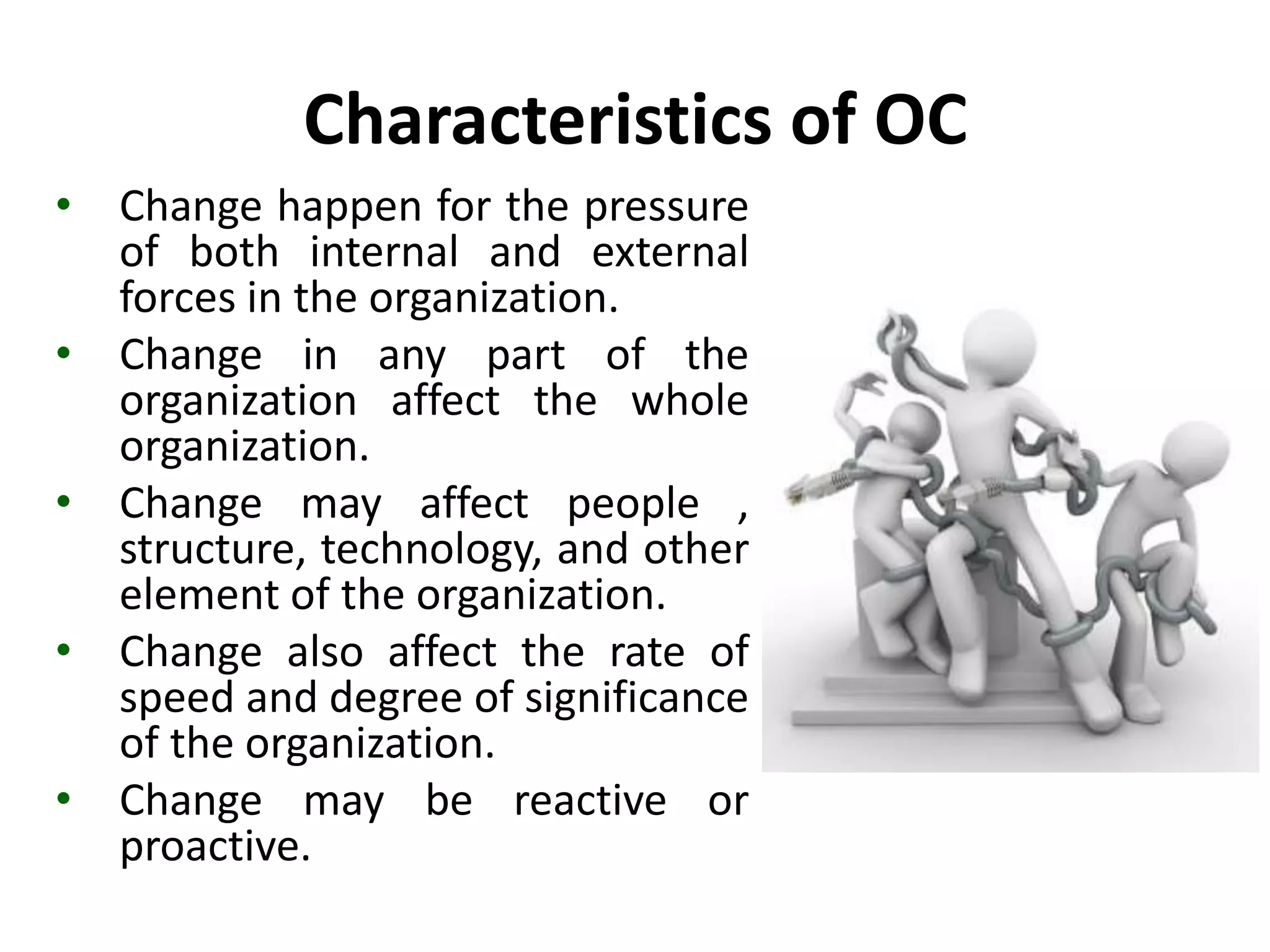 Characteristics of OC
• Change happen for the pressure
of both internal and external
forces in the organization.
• Change in any part of the
organization affect the whole
organization.
• Change may affect people ,
structure, technology, and other
element of the organization.
• Change also affect the rate of
speed and degree of significance
of the organization.
• Change may be reactive or
proactive.
 