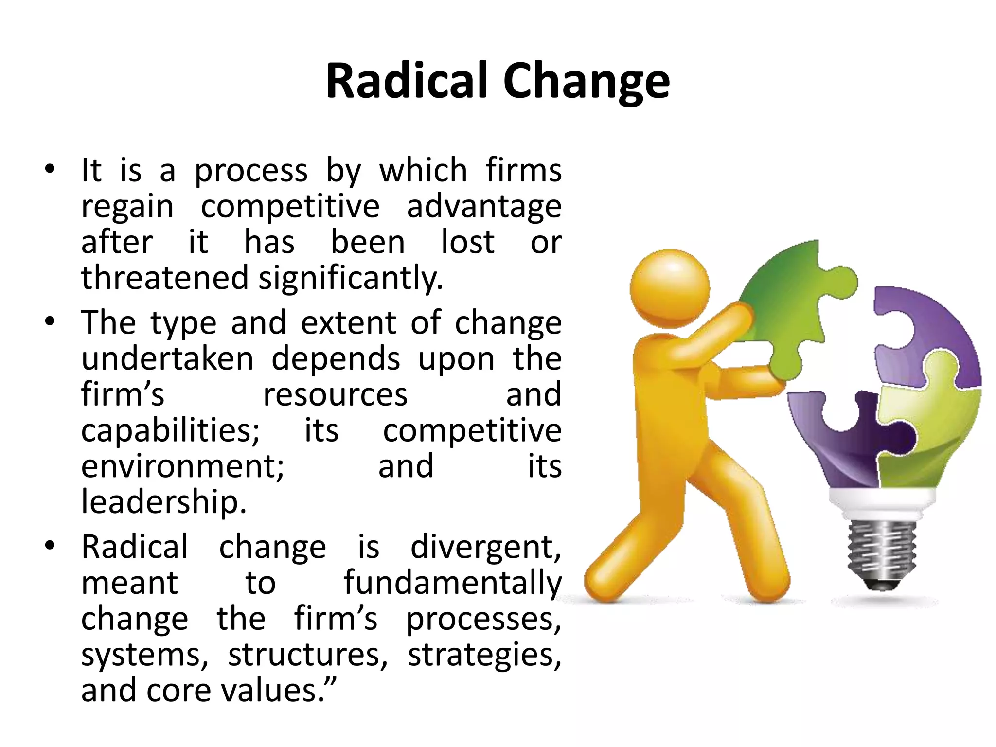 Radical Change
• It is a process by which firms
regain competitive advantage
after it has been lost or
threatened significantly.
• The type and extent of change
undertaken depends upon the
firm’s resources and
capabilities; its competitive
environment; and its
leadership.
• Radical change is divergent,
meant to fundamentally
change the firm’s processes,
systems, structures, strategies,
and core values.”
 
