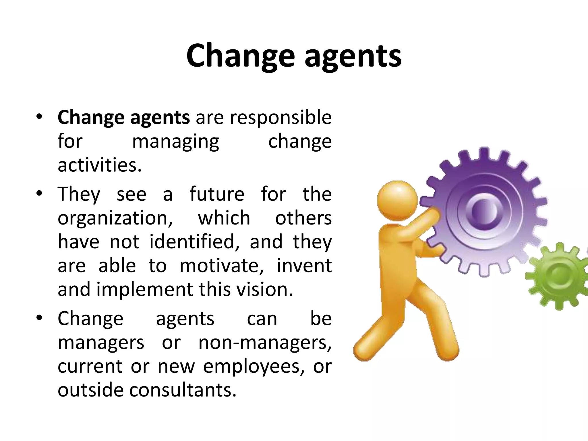 Change agents
• Change agents are responsible
for managing change
activities.
• They see a future for the
organization, which others
have not identified, and they
are able to motivate, invent
and implement this vision.
• Change agents can be
managers or non-managers,
current or new employees, or
outside consultants.
 