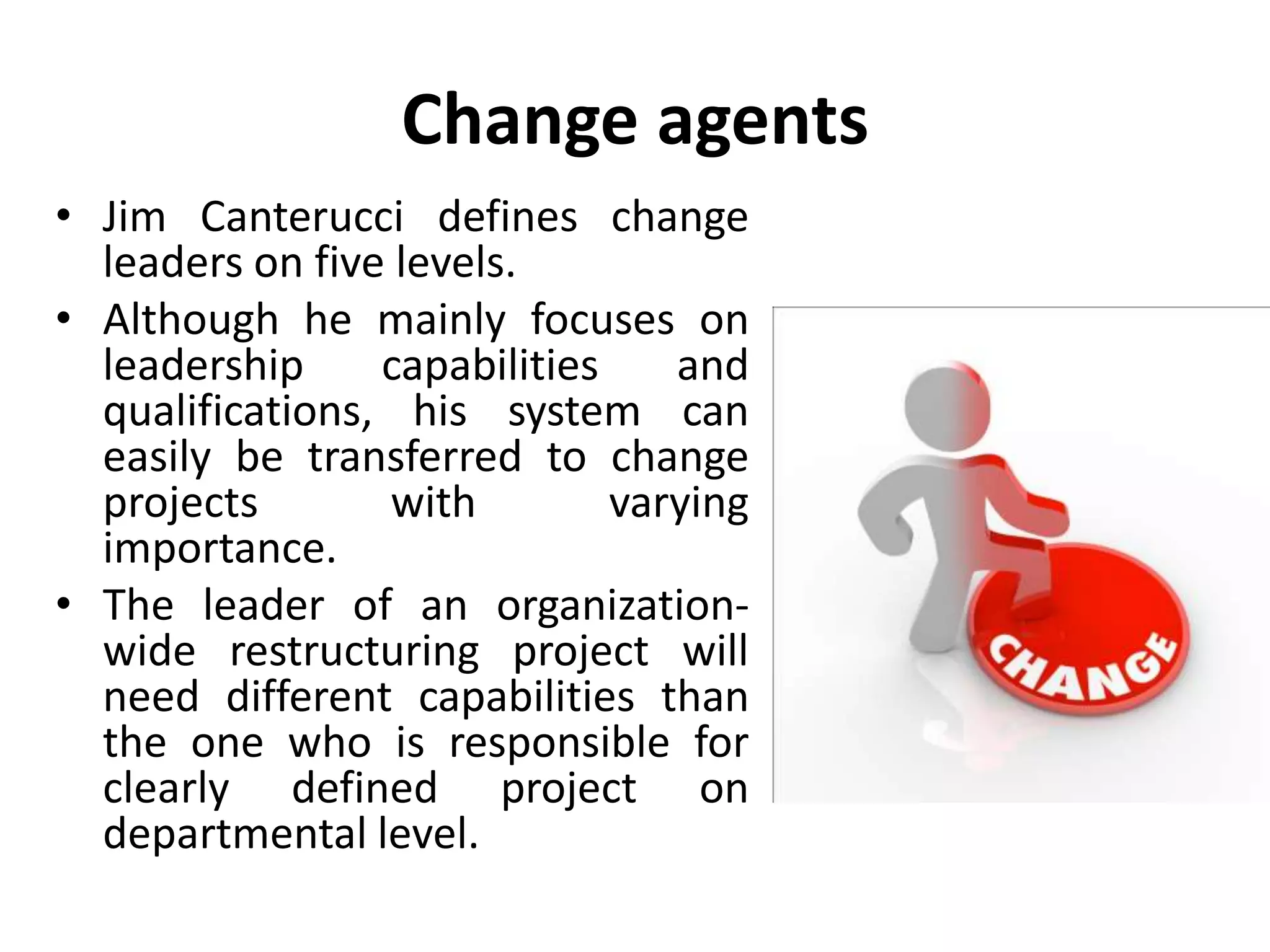 Change agents
• Jim Canterucci defines change
leaders on five levels.
• Although he mainly focuses on
leadership capabilities and
qualifications, his system can
easily be transferred to change
projects with varying
importance.
• The leader of an organization-
wide restructuring project will
need different capabilities than
the one who is responsible for
clearly defined project on
departmental level.
 