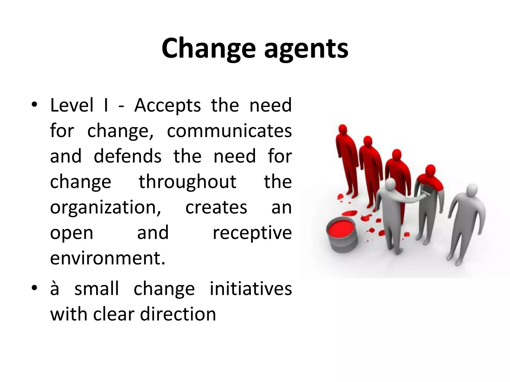 Change agents
• Level I - Accepts the need
for change, communicates
and defends the need for
change throughout the
organization, creates an
open and receptive
environment.
• à small change initiatives
with clear direction
 