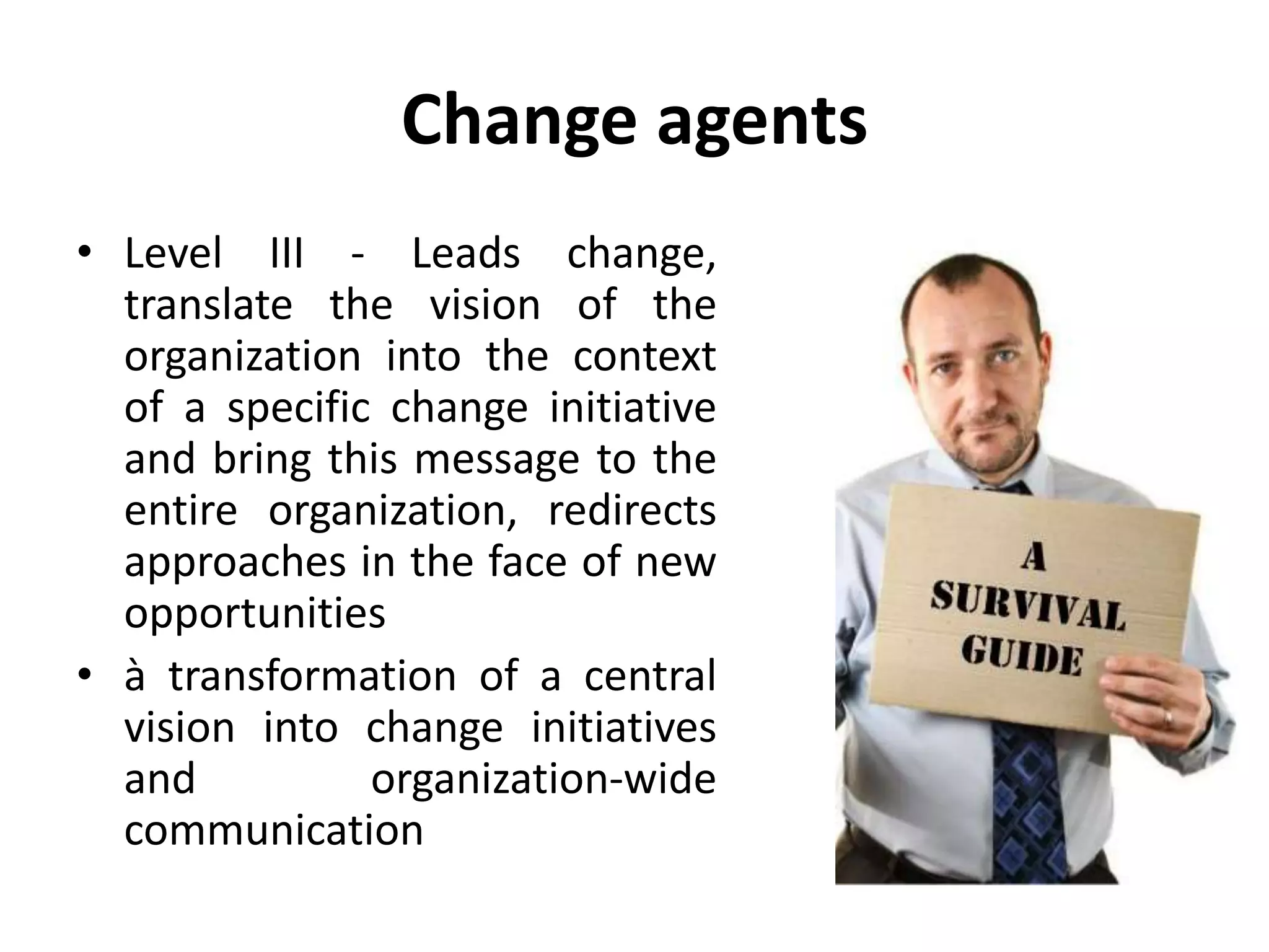 Change agents
• Level III - Leads change,
translate the vision of the
organization into the context
of a specific change initiative
and bring this message to the
entire organization, redirects
approaches in the face of new
opportunities
• à transformation of a central
vision into change initiatives
and organization-wide
communication
 