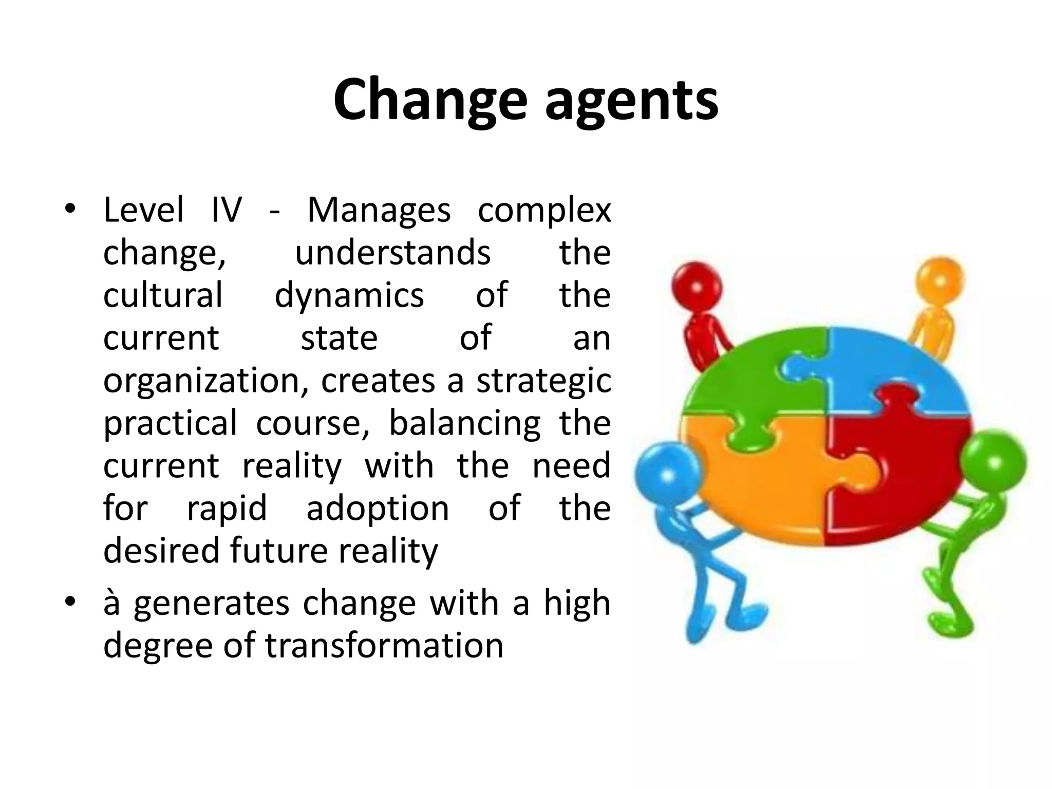 Change agents
• Level IV - Manages complex
change, understands the
cultural dynamics of the
current state of an
organization, creates a strategic
practical course, balancing the
current reality with the need
for rapid adoption of the
desired future reality
• à generates change with a high
degree of transformation
 