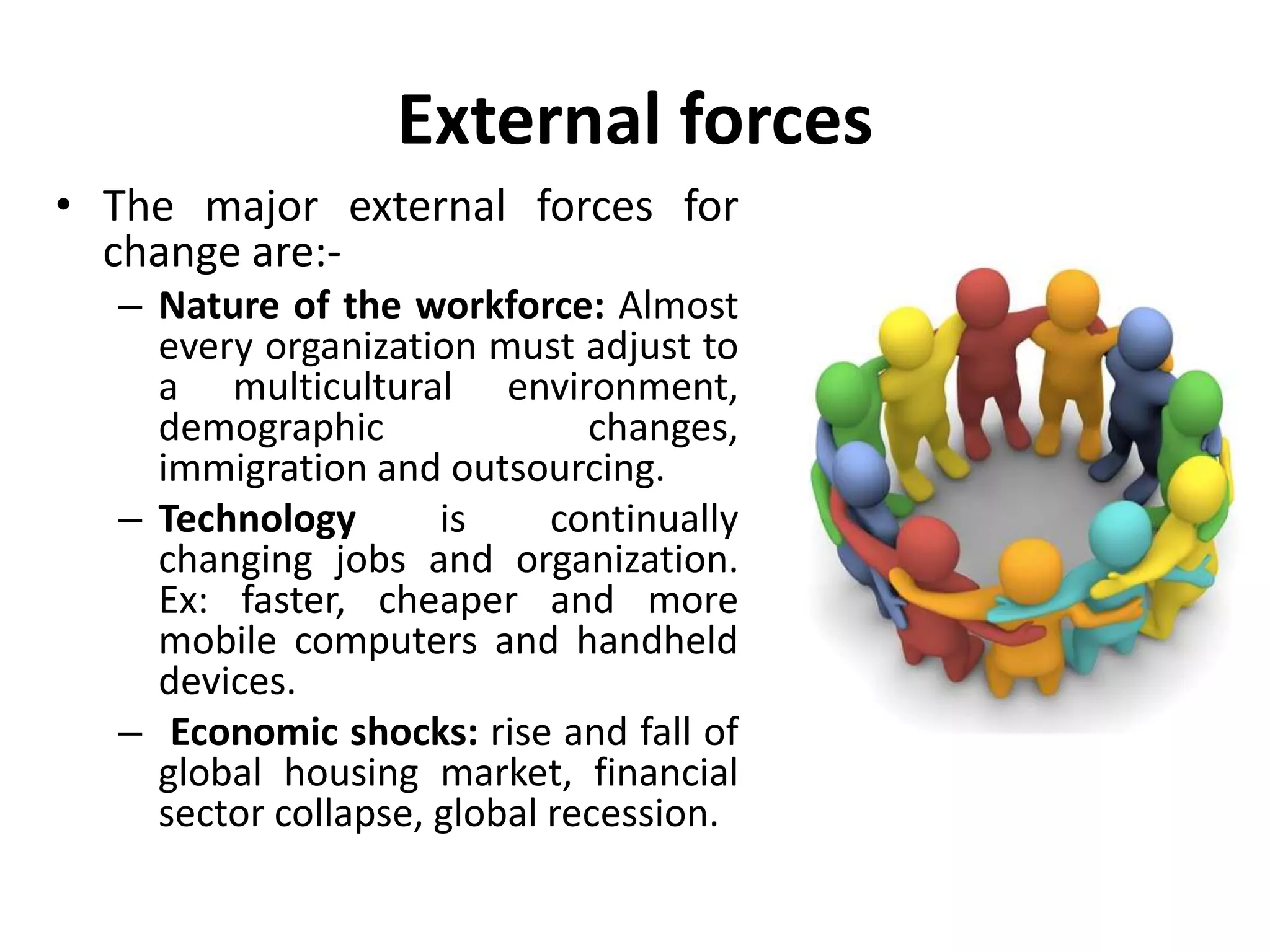 External forces
• The major external forces for
change are:-
– Nature of the workforce: Almost
every organization must adjust to
a multicultural environment,
demographic changes,
immigration and outsourcing.
– Technology is continually
changing jobs and organization.
Ex: faster, cheaper and more
mobile computers and handheld
devices.
– Economic shocks: rise and fall of
global housing market, financial
sector collapse, global recession.
 