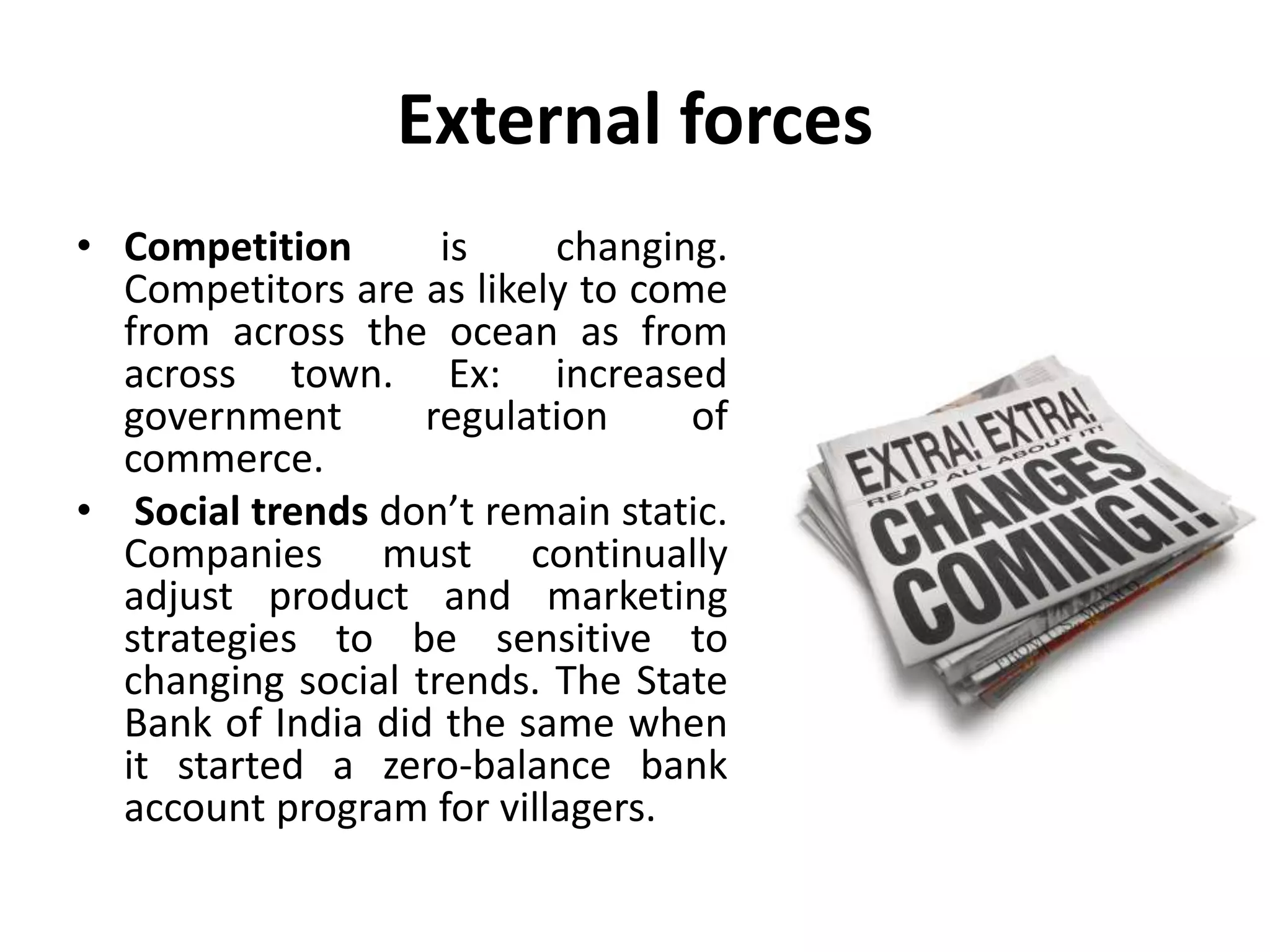External forces
• Competition is changing.
Competitors are as likely to come
from across the ocean as from
across town. Ex: increased
government regulation of
commerce.
• Social trends don’t remain static.
Companies must continually
adjust product and marketing
strategies to be sensitive to
changing social trends. The State
Bank of India did the same when
it started a zero-balance bank
account program for villagers.
 
