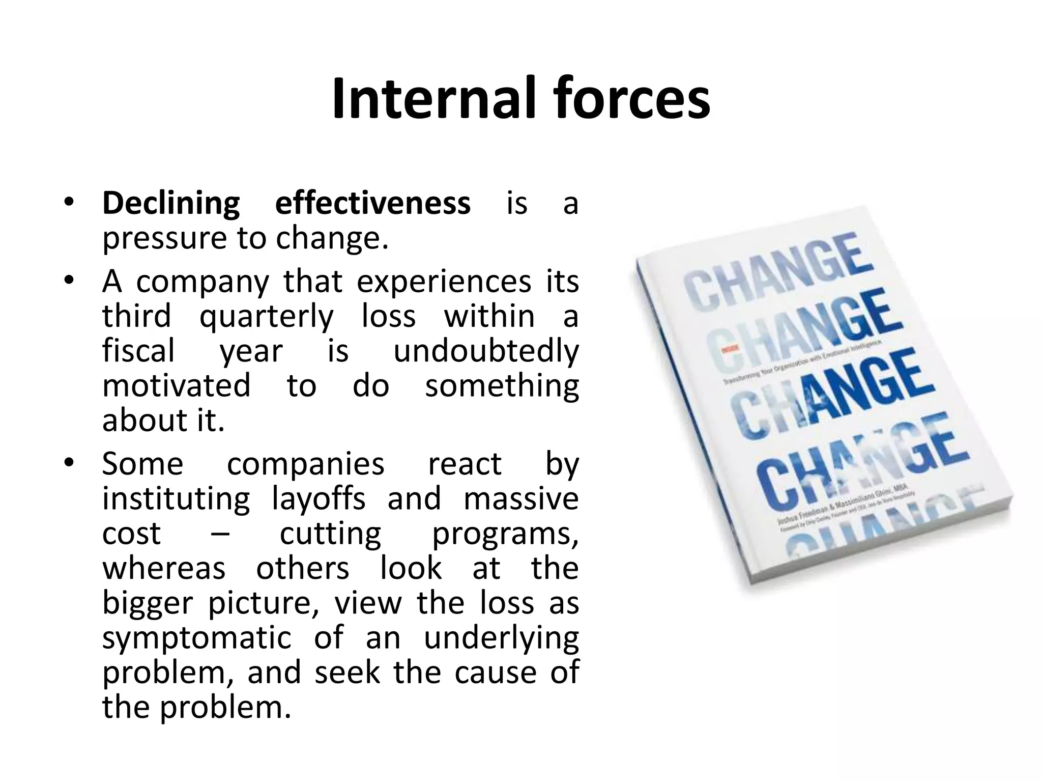 Internal forces
• Declining effectiveness is a
pressure to change.
• A company that experiences its
third quarterly loss within a
fiscal year is undoubtedly
motivated to do something
about it.
• Some companies react by
instituting layoffs and massive
cost – cutting programs,
whereas others look at the
bigger picture, view the loss as
symptomatic of an underlying
problem, and seek the cause of
the problem.
 