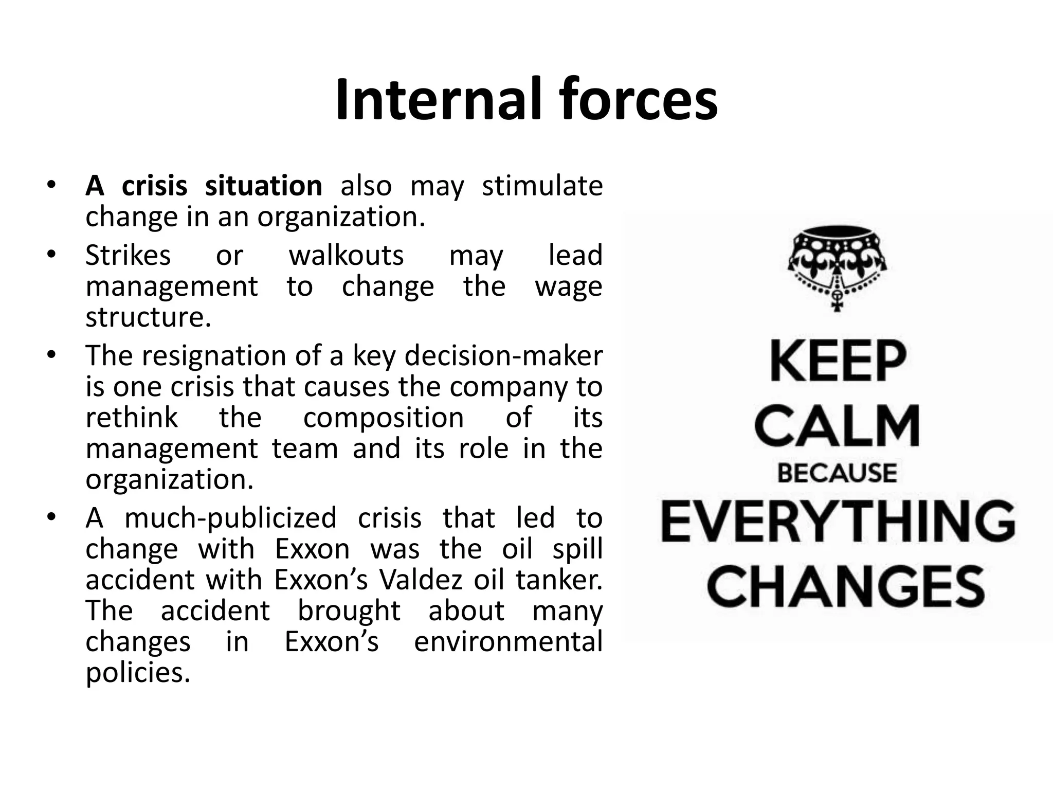 Internal forces
• A crisis situation also may stimulate
change in an organization.
• Strikes or walkouts may lead
management to change the wage
structure.
• The resignation of a key decision-maker
is one crisis that causes the company to
rethink the composition of its
management team and its role in the
organization.
• A much-publicized crisis that led to
change with Exxon was the oil spill
accident with Exxon’s Valdez oil tanker.
The accident brought about many
changes in Exxon’s environmental
policies.
 