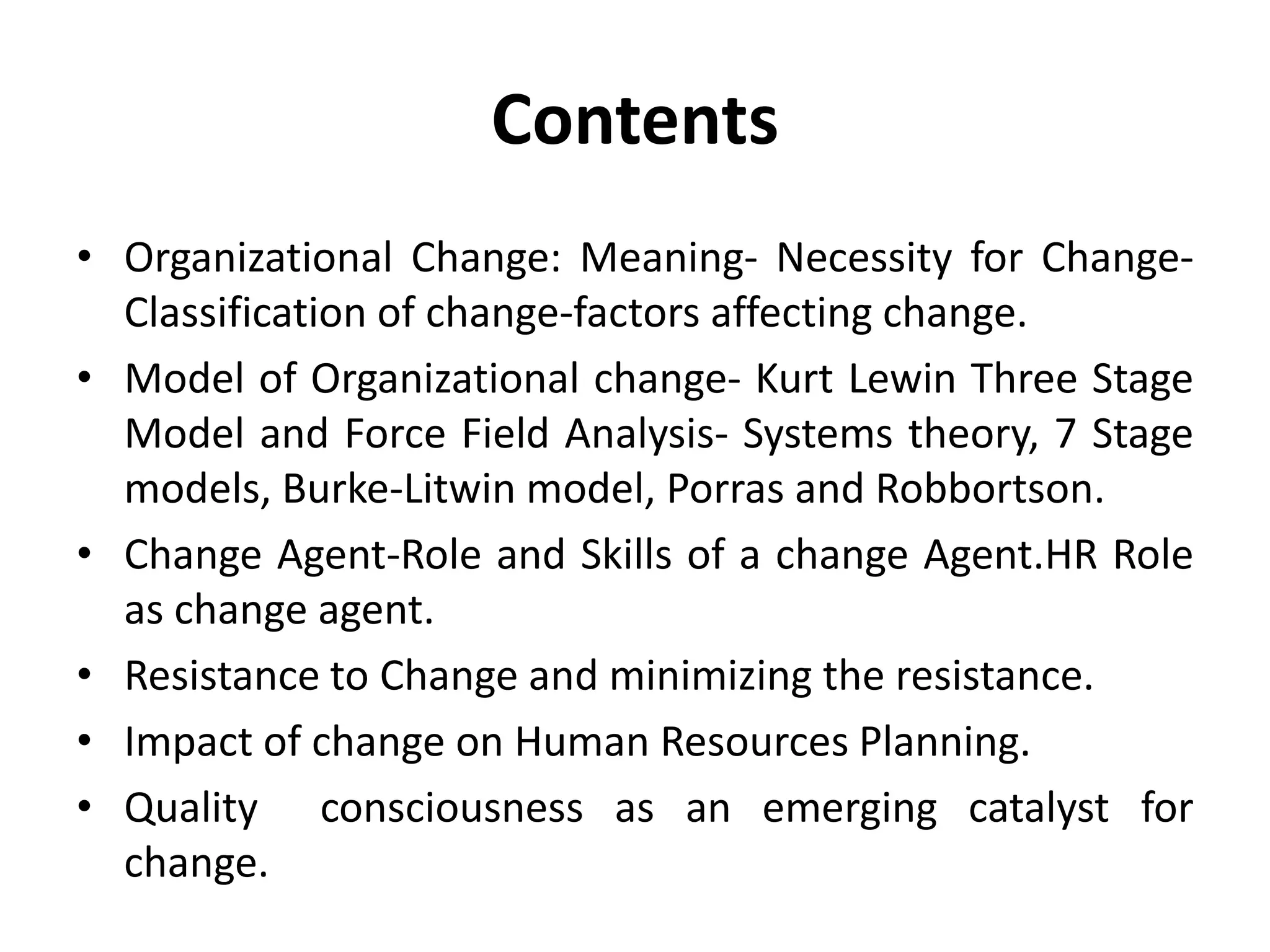 Contents
• Organizational Change: Meaning- Necessity for Change-
Classification of change-factors affecting change.
• Model of Organizational change- Kurt Lewin Three Stage
Model and Force Field Analysis- Systems theory, 7 Stage
models, Burke-Litwin model, Porras and Robbortson.
• Change Agent-Role and Skills of a change Agent.HR Role
as change agent.
• Resistance to Change and minimizing the resistance.
• Impact of change on Human Resources Planning.
• Quality consciousness as an emerging catalyst for
change.
 