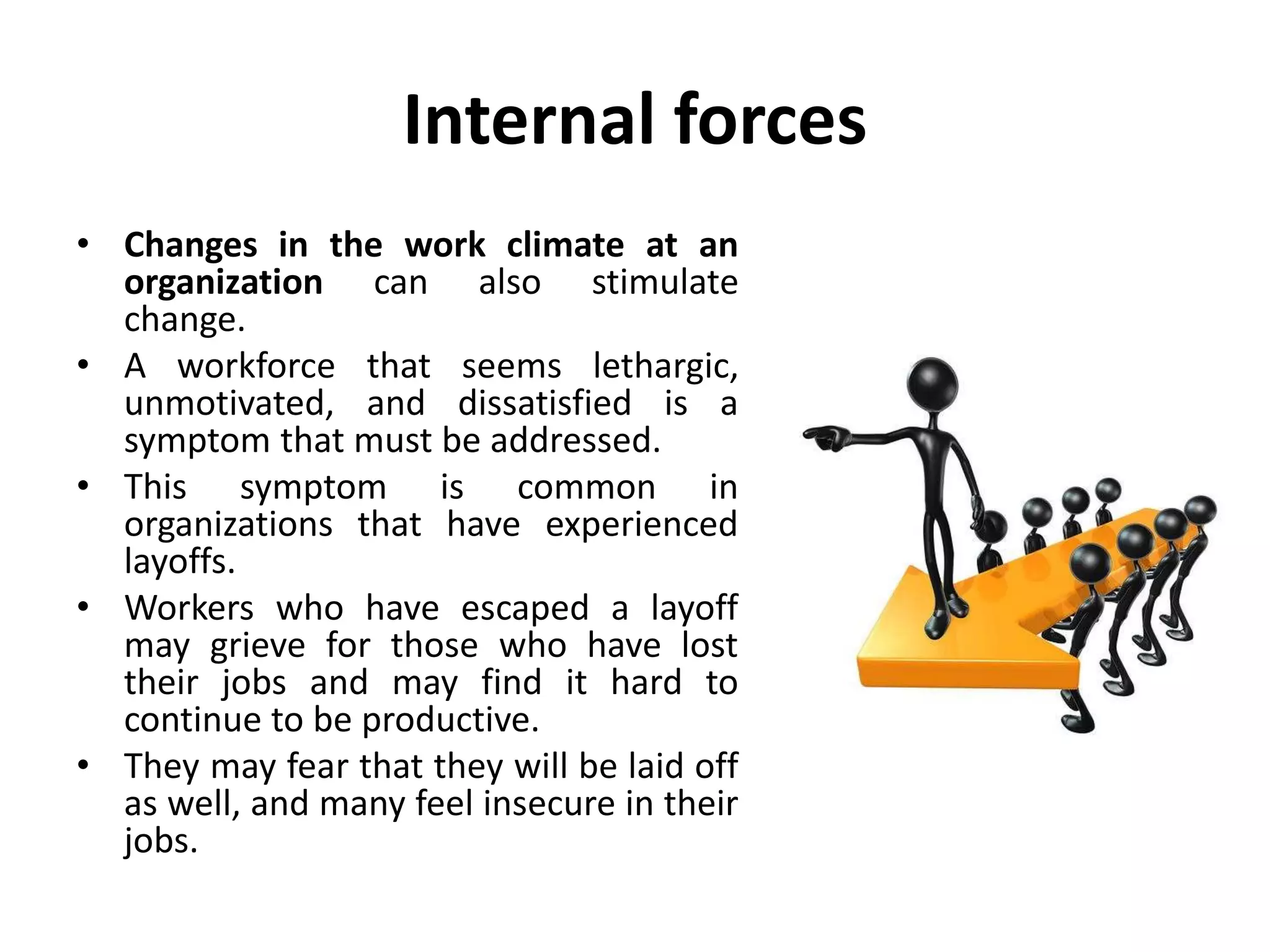 Internal forces
• Changes in the work climate at an
organization can also stimulate
change.
• A workforce that seems lethargic,
unmotivated, and dissatisfied is a
symptom that must be addressed.
• This symptom is common in
organizations that have experienced
layoffs.
• Workers who have escaped a layoff
may grieve for those who have lost
their jobs and may find it hard to
continue to be productive.
• They may fear that they will be laid off
as well, and many feel insecure in their
jobs.
 