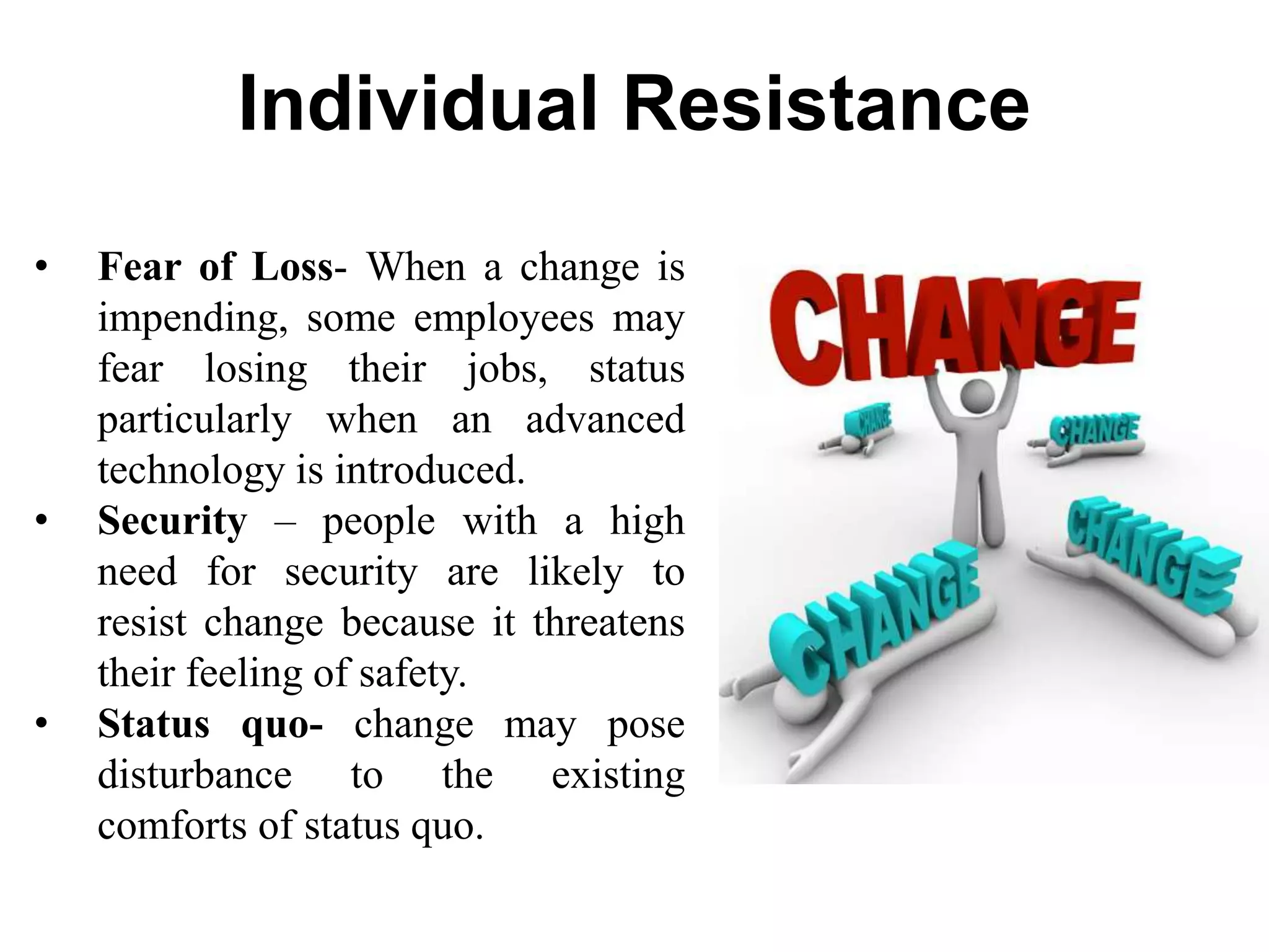 Individual Resistance
• Fear of Loss- When a change is
impending, some employees may
fear losing their jobs, status
particularly when an advanced
technology is introduced.
• Security – people with a high
need for security are likely to
resist change because it threatens
their feeling of safety.
• Status quo- change may pose
disturbance to the existing
comforts of status quo.
 
