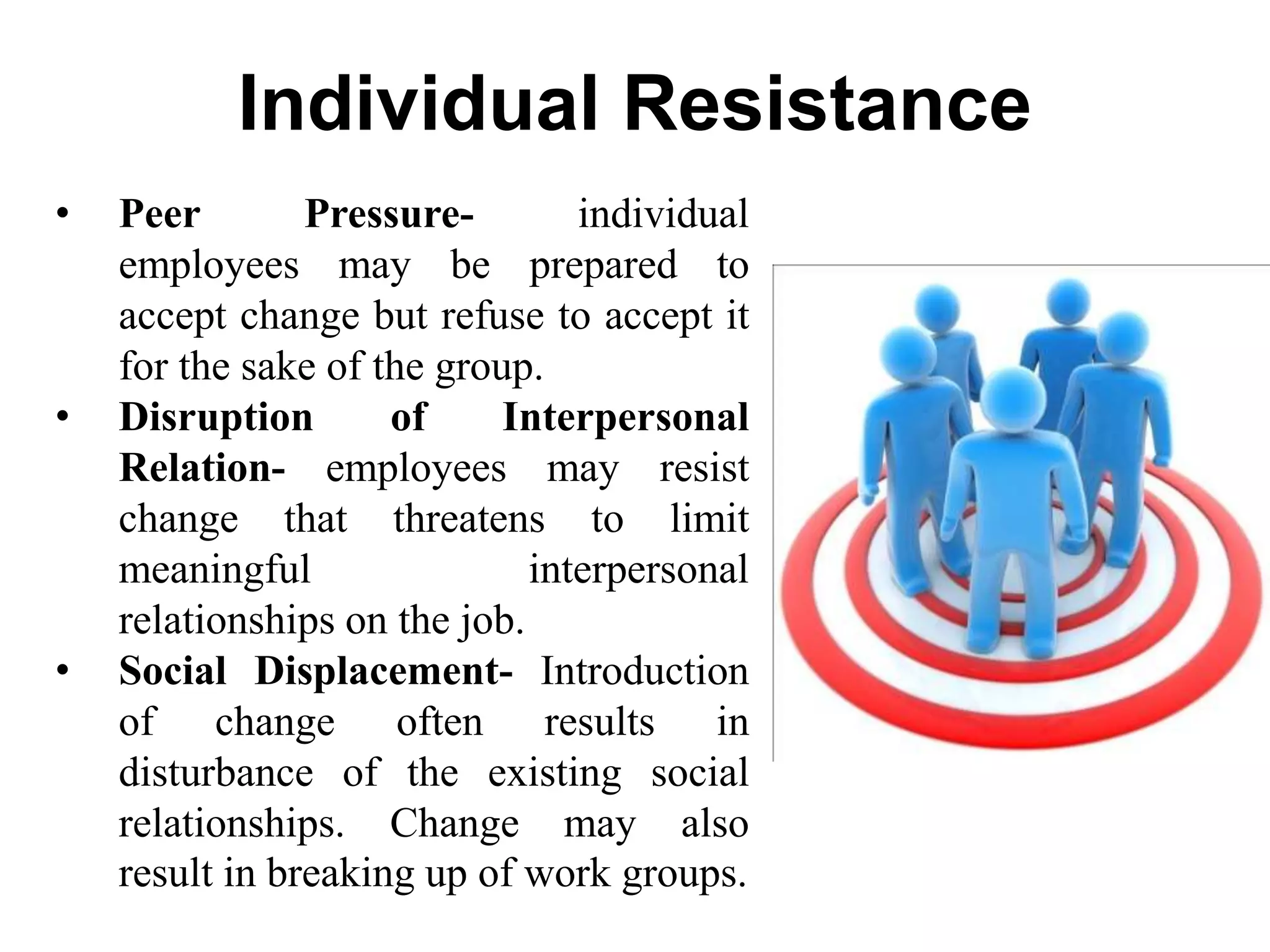 Individual Resistance
• Peer Pressure- individual
employees may be prepared to
accept change but refuse to accept it
for the sake of the group.
• Disruption of Interpersonal
Relation- employees may resist
change that threatens to limit
meaningful interpersonal
relationships on the job.
• Social Displacement- Introduction
of change often results in
disturbance of the existing social
relationships. Change may also
result in breaking up of work groups.
 
