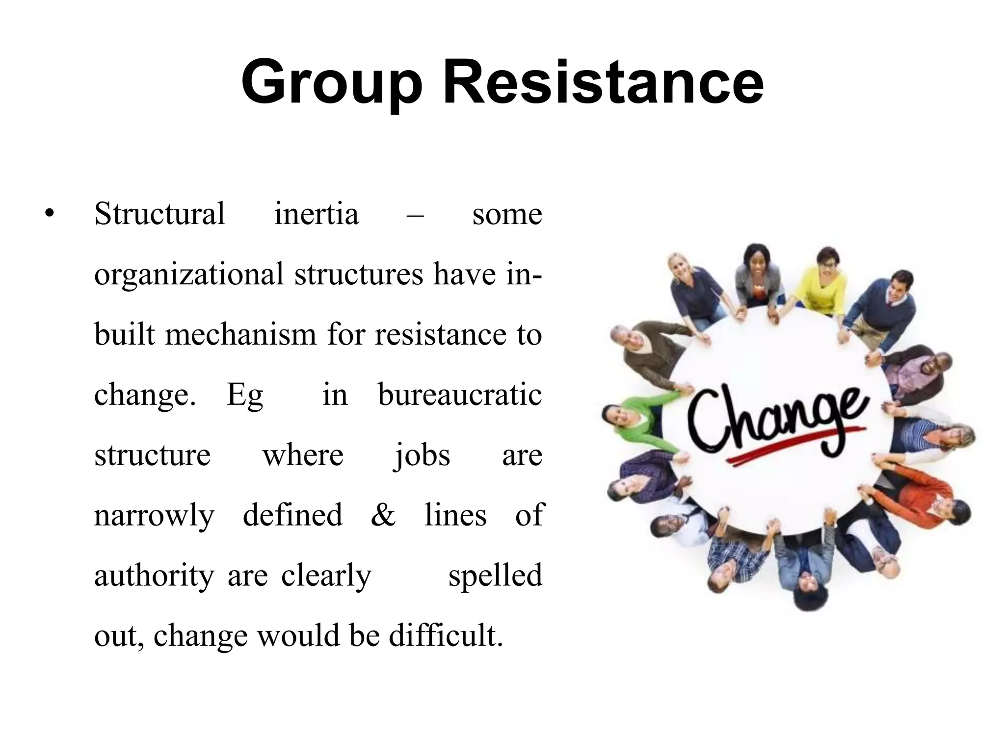 Group Resistance
• Structural inertia – some
organizational structures have in-
built mechanism for resistance to
change. Eg in bureaucratic
structure where jobs are
narrowly defined & lines of
authority are clearly spelled
out, change would be difficult.
 