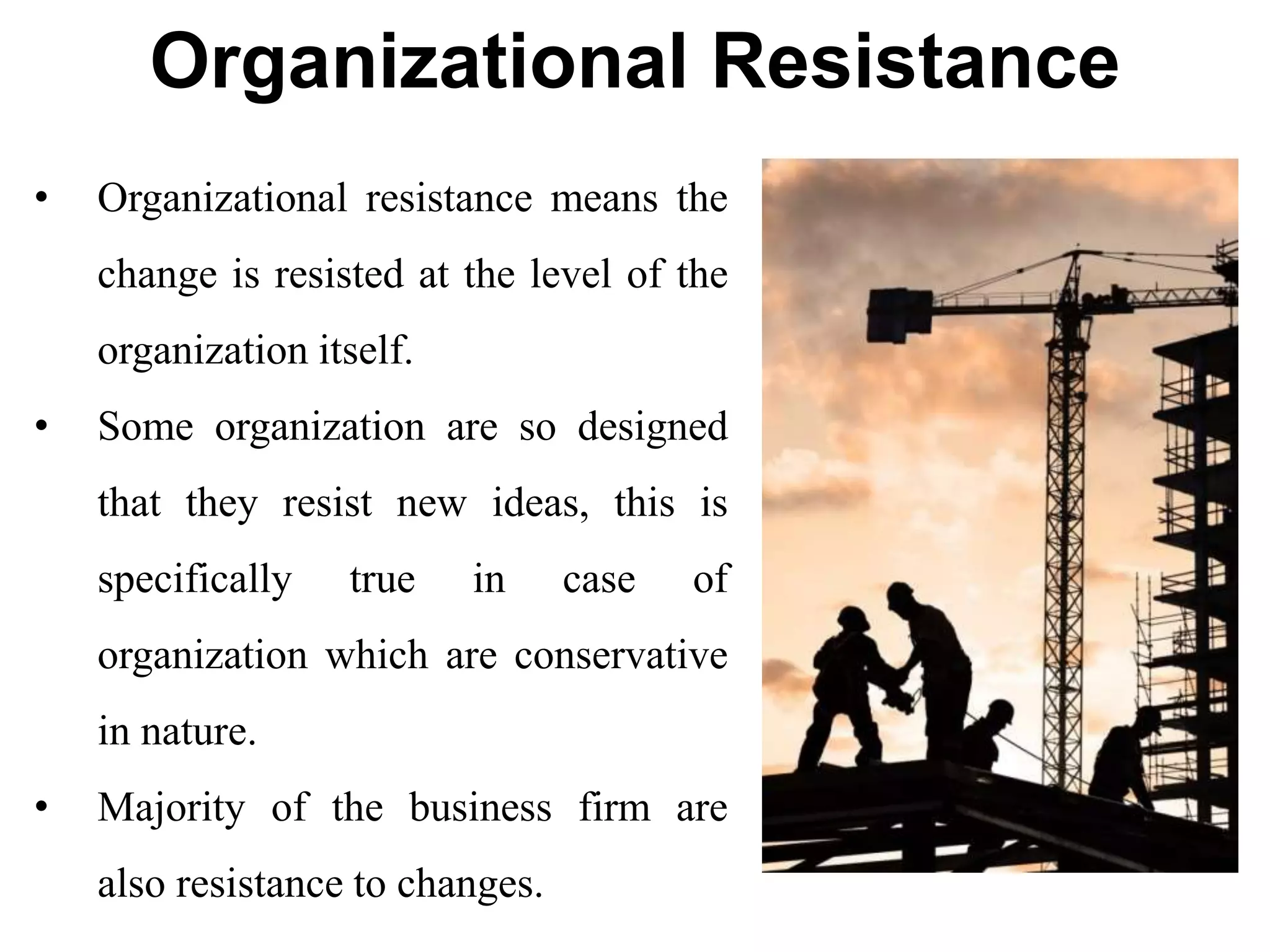 Organizational Resistance
• Organizational resistance means the
change is resisted at the level of the
organization itself.
• Some organization are so designed
that they resist new ideas, this is
specifically true in case of
organization which are conservative
in nature.
• Majority of the business firm are
also resistance to changes.
 