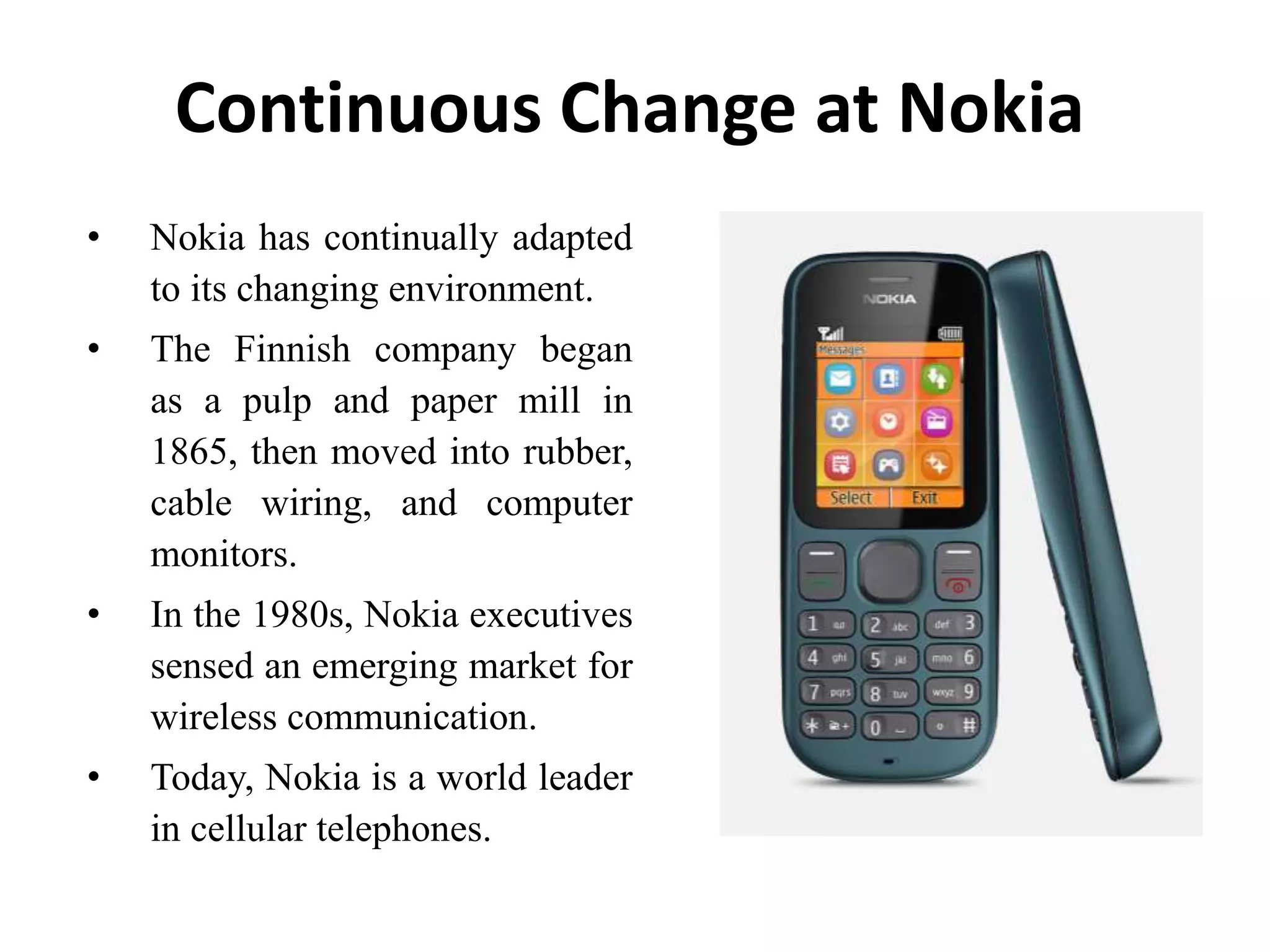 Continuous Change at Nokia
• Nokia has continually adapted
to its changing environment.
• The Finnish company began
as a pulp and paper mill in
1865, then moved into rubber,
cable wiring, and computer
monitors.
• In the 1980s, Nokia executives
sensed an emerging market for
wireless communication.
• Today, Nokia is a world leader
in cellular telephones.
 