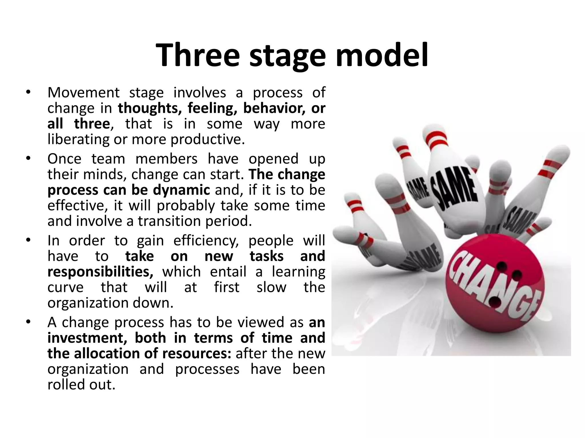 Three stage model
• Movement stage involves a process of
change in thoughts, feeling, behavior, or
all three, that is in some way more
liberating or more productive.
• Once team members have opened up
their minds, change can start. The change
process can be dynamic and, if it is to be
effective, it will probably take some time
and involve a transition period.
• In order to gain efficiency, people will
have to take on new tasks and
responsibilities, which entail a learning
curve that will at first slow the
organization down.
• A change process has to be viewed as an
investment, both in terms of time and
the allocation of resources: after the new
organization and processes have been
rolled out.
 