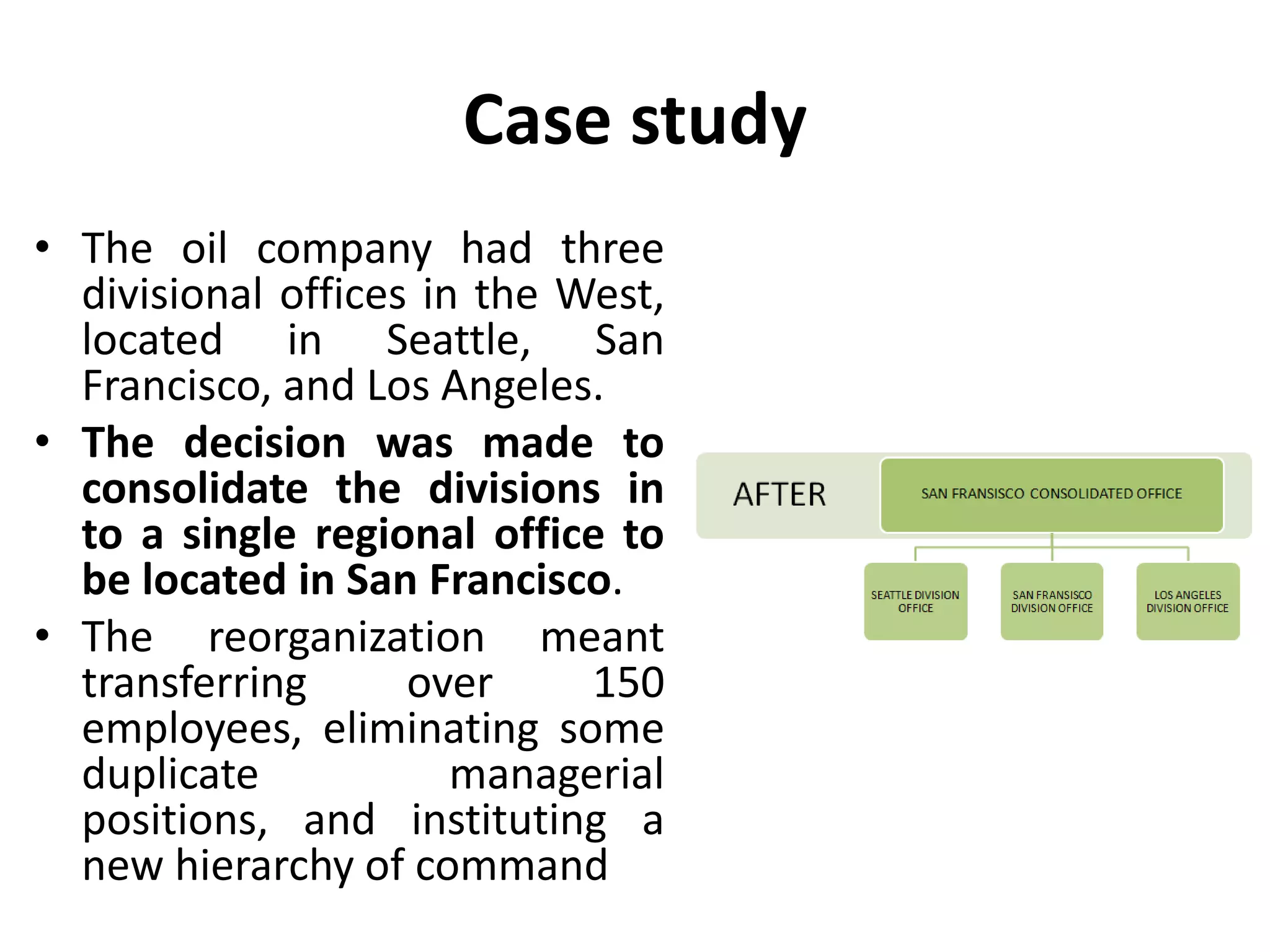 Case study
• The oil company had three
divisional offices in the West,
located in Seattle, San
Francisco, and Los Angeles.
• The decision was made to
consolidate the divisions in
to a single regional office to
be located in San Francisco.
• The reorganization meant
transferring over 150
employees, eliminating some
duplicate managerial
positions, and instituting a
new hierarchy of command
 