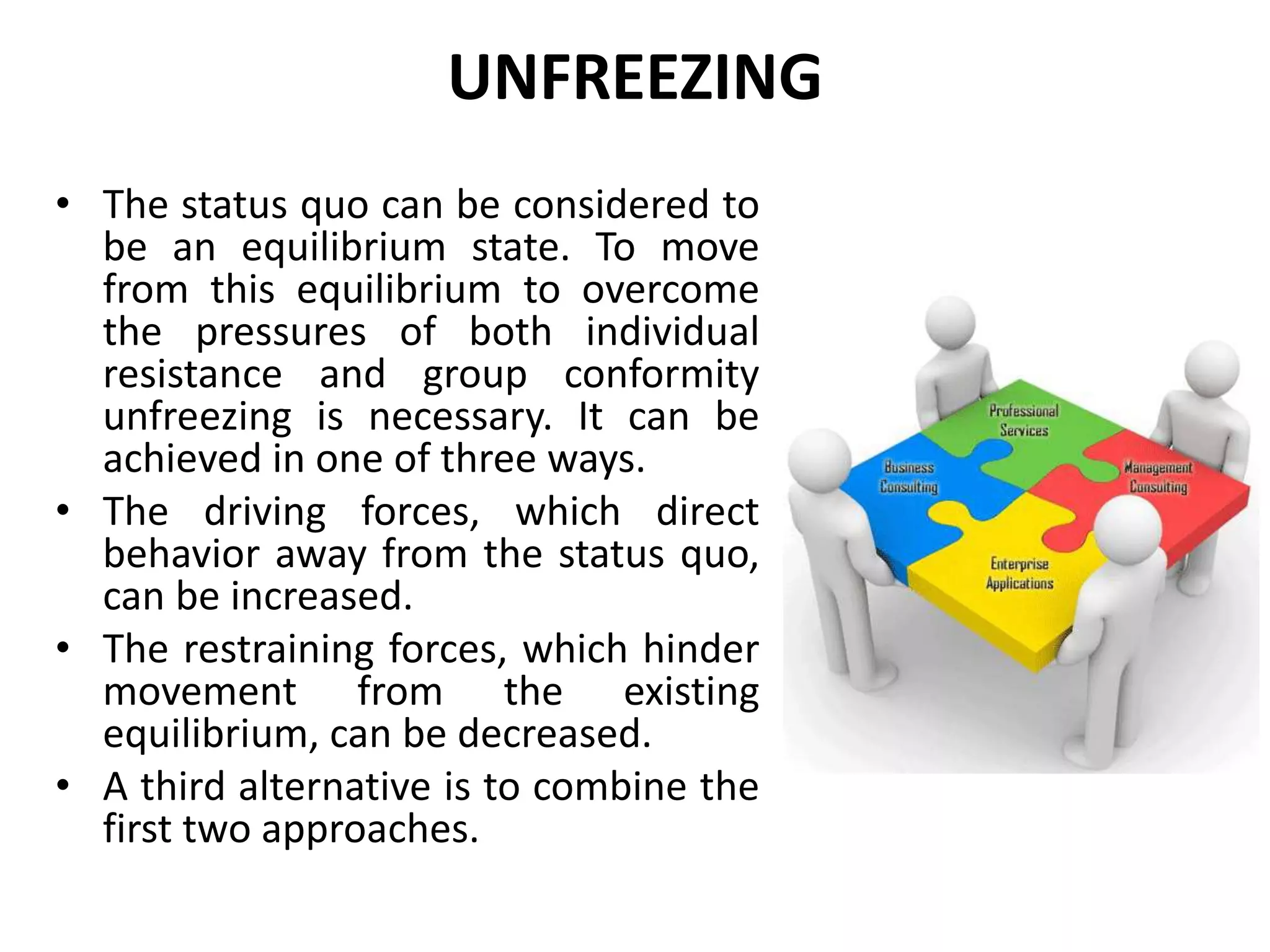 UNFREEZING
• The status quo can be considered to
be an equilibrium state. To move
from this equilibrium to overcome
the pressures of both individual
resistance and group conformity
unfreezing is necessary. It can be
achieved in one of three ways.
• The driving forces, which direct
behavior away from the status quo,
can be increased.
• The restraining forces, which hinder
movement from the existing
equilibrium, can be decreased.
• A third alternative is to combine the
first two approaches.
 