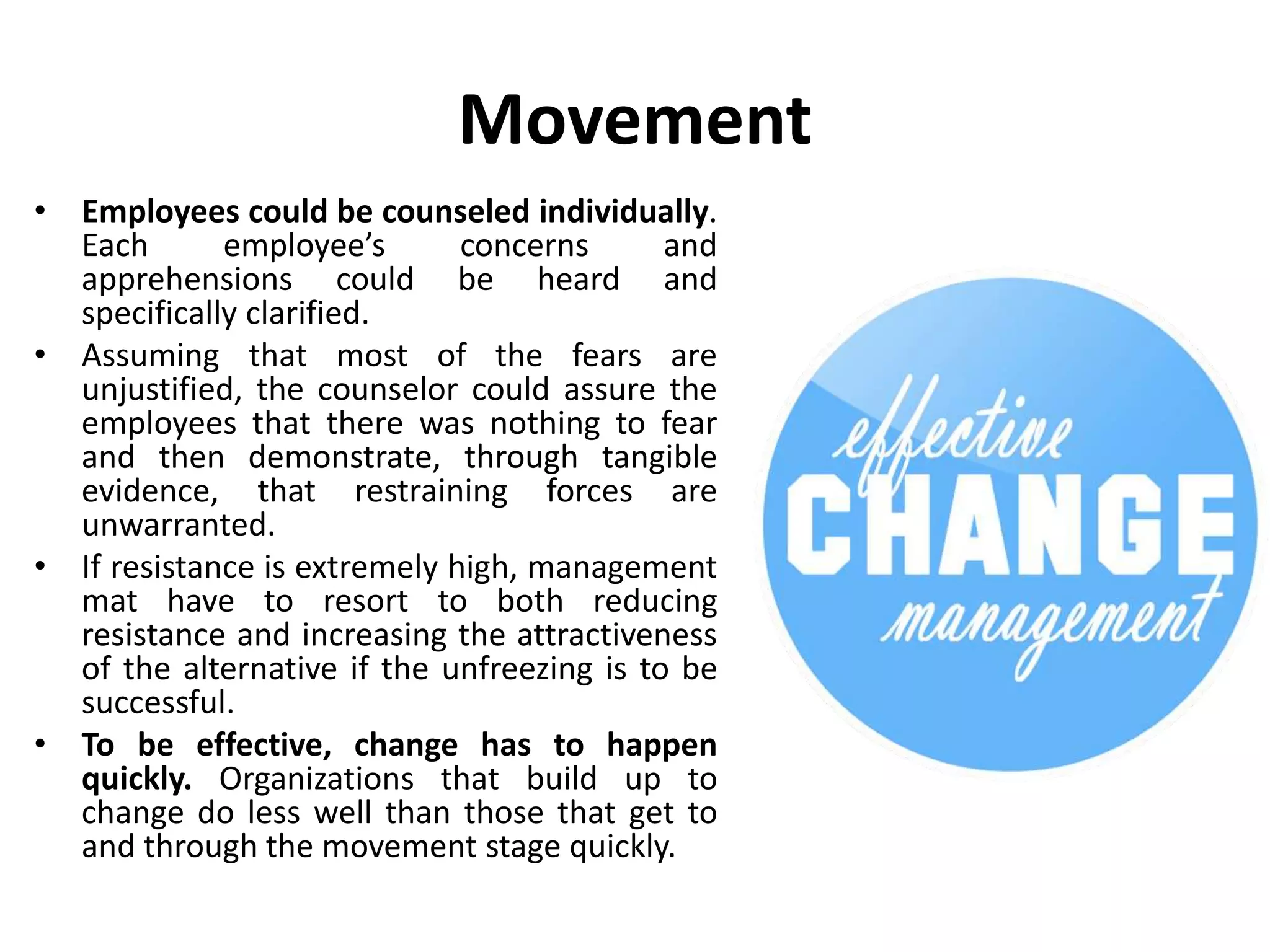Movement
• Employees could be counseled individually.
Each employee’s concerns and
apprehensions could be heard and
specifically clarified.
• Assuming that most of the fears are
unjustified, the counselor could assure the
employees that there was nothing to fear
and then demonstrate, through tangible
evidence, that restraining forces are
unwarranted.
• If resistance is extremely high, management
mat have to resort to both reducing
resistance and increasing the attractiveness
of the alternative if the unfreezing is to be
successful.
• To be effective, change has to happen
quickly. Organizations that build up to
change do less well than those that get to
and through the movement stage quickly.
 