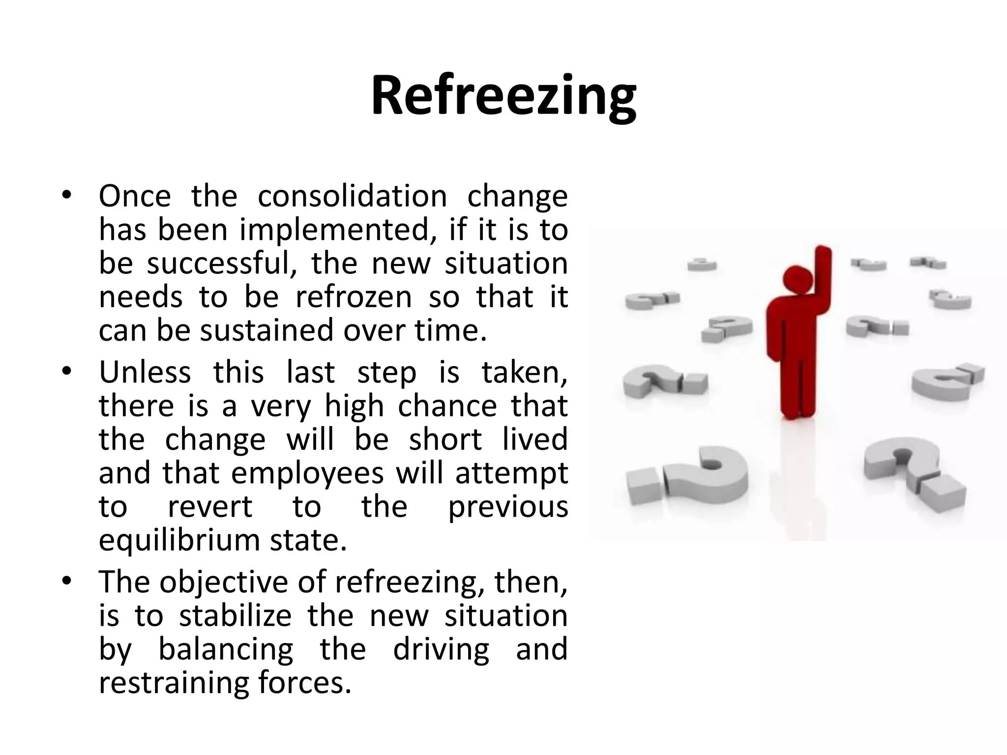 Refreezing
• Once the consolidation change
has been implemented, if it is to
be successful, the new situation
needs to be refrozen so that it
can be sustained over time.
• Unless this last step is taken,
there is a very high chance that
the change will be short lived
and that employees will attempt
to revert to the previous
equilibrium state.
• The objective of refreezing, then,
is to stabilize the new situation
by balancing the driving and
restraining forces.
 