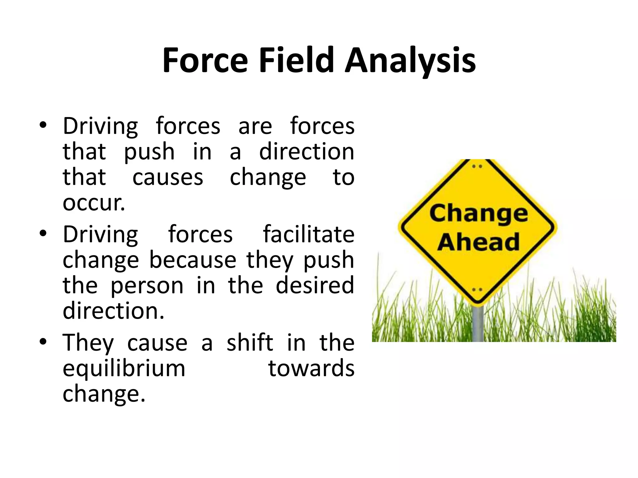 Force Field Analysis
• Driving forces are forces
that push in a direction
that causes change to
occur.
• Driving forces facilitate
change because they push
the person in the desired
direction.
• They cause a shift in the
equilibrium towards
change.
 