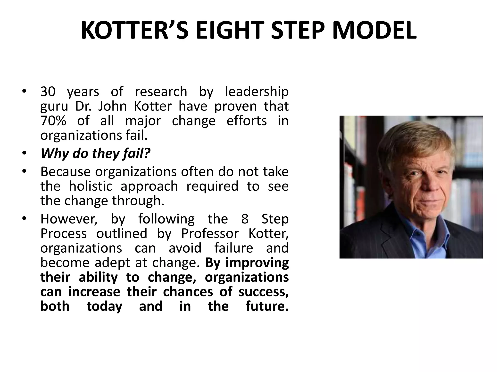 KOTTER’S EIGHT STEP MODEL
• 30 years of research by leadership
guru Dr. John Kotter have proven that
70% of all major change efforts in
organizations fail.
• Why do they fail?
• Because organizations often do not take
the holistic approach required to see
the change through.
• However, by following the 8 Step
Process outlined by Professor Kotter,
organizations can avoid failure and
become adept at change. By improving
their ability to change, organizations
can increase their chances of success,
both today and in the future.
 