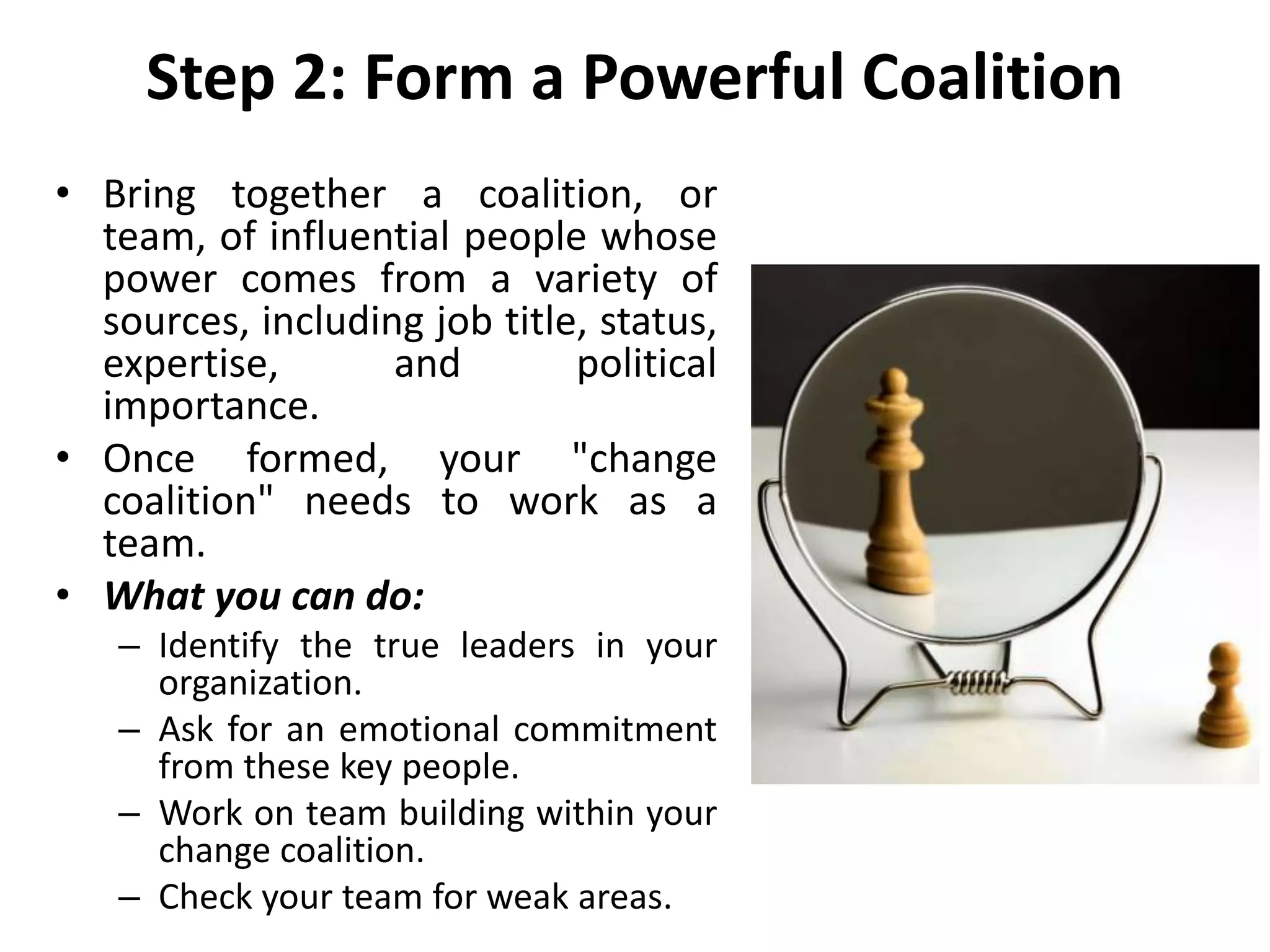 Step 2: Form a Powerful Coalition
• Bring together a coalition, or
team, of influential people whose
power comes from a variety of
sources, including job title, status,
expertise, and political
importance.
• Once formed, your "change
coalition" needs to work as a
team.
• What you can do:
– Identify the true leaders in your
organization.
– Ask for an emotional commitment
from these key people.
– Work on team building within your
change coalition.
– Check your team for weak areas.
 