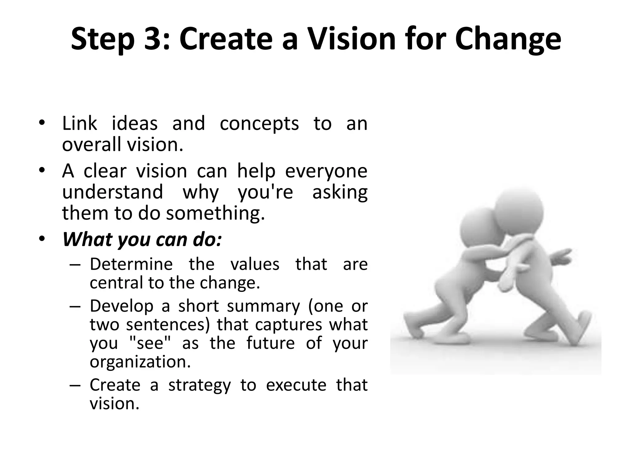 Step 3: Create a Vision for Change
• Link ideas and concepts to an
overall vision.
• A clear vision can help everyone
understand why you're asking
them to do something.
• What you can do:
– Determine the values that are
central to the change.
– Develop a short summary (one or
two sentences) that captures what
you "see" as the future of your
organization.
– Create a strategy to execute that
vision.
 
