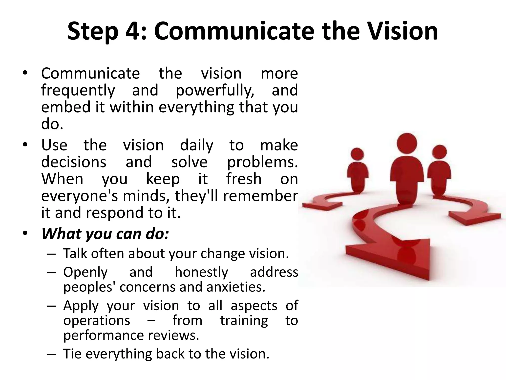 Step 4: Communicate the Vision
• Communicate the vision more
frequently and powerfully, and
embed it within everything that you
do.
• Use the vision daily to make
decisions and solve problems.
When you keep it fresh on
everyone's minds, they'll remember
it and respond to it.
• What you can do:
– Talk often about your change vision.
– Openly and honestly address
peoples' concerns and anxieties.
– Apply your vision to all aspects of
operations – from training to
performance reviews.
– Tie everything back to the vision.
 