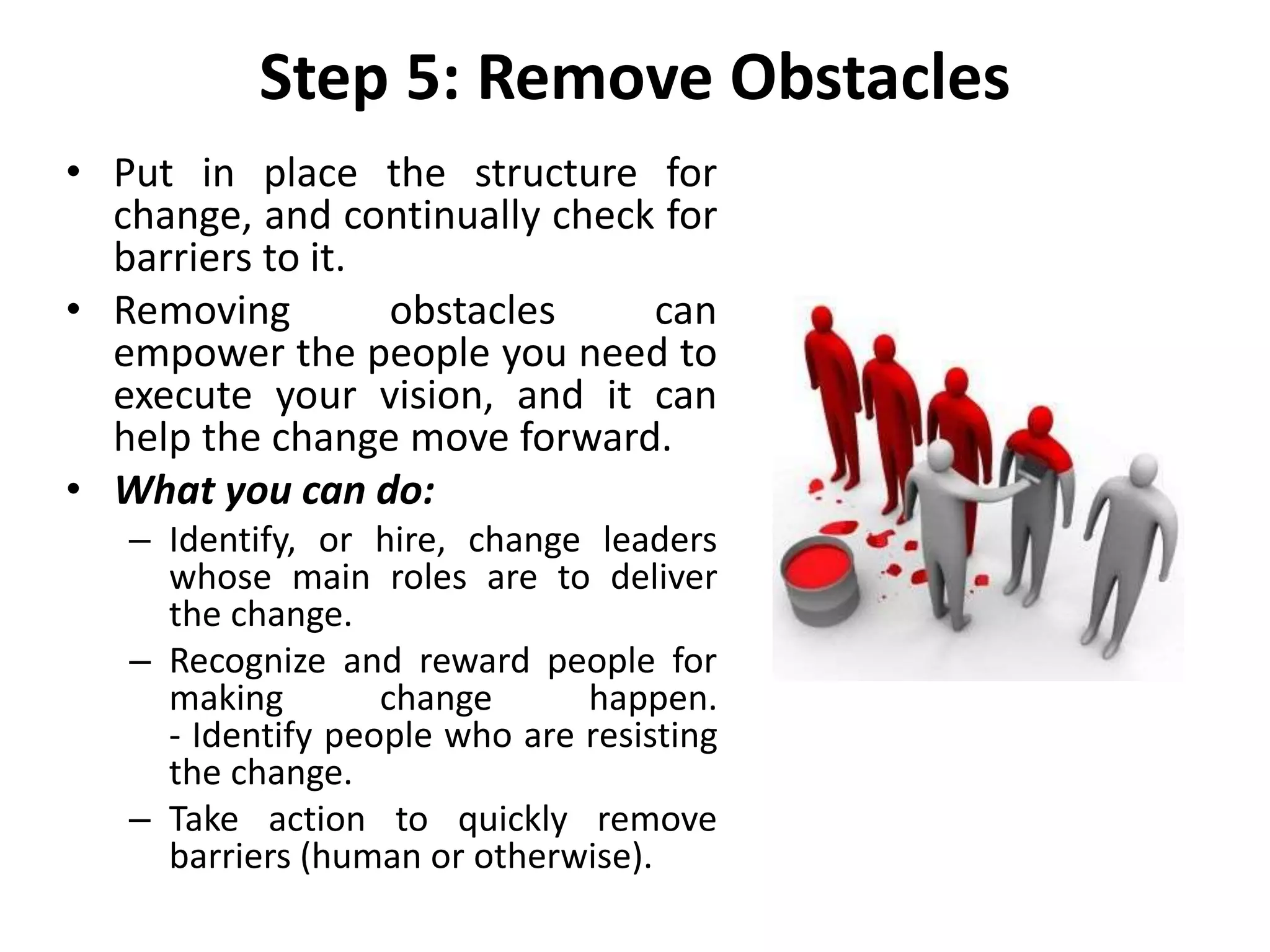 Step 5: Remove Obstacles
• Put in place the structure for
change, and continually check for
barriers to it.
• Removing obstacles can
empower the people you need to
execute your vision, and it can
help the change move forward.
• What you can do:
– Identify, or hire, change leaders
whose main roles are to deliver
the change.
– Recognize and reward people for
making change happen.
- Identify people who are resisting
the change.
– Take action to quickly remove
barriers (human or otherwise).
 