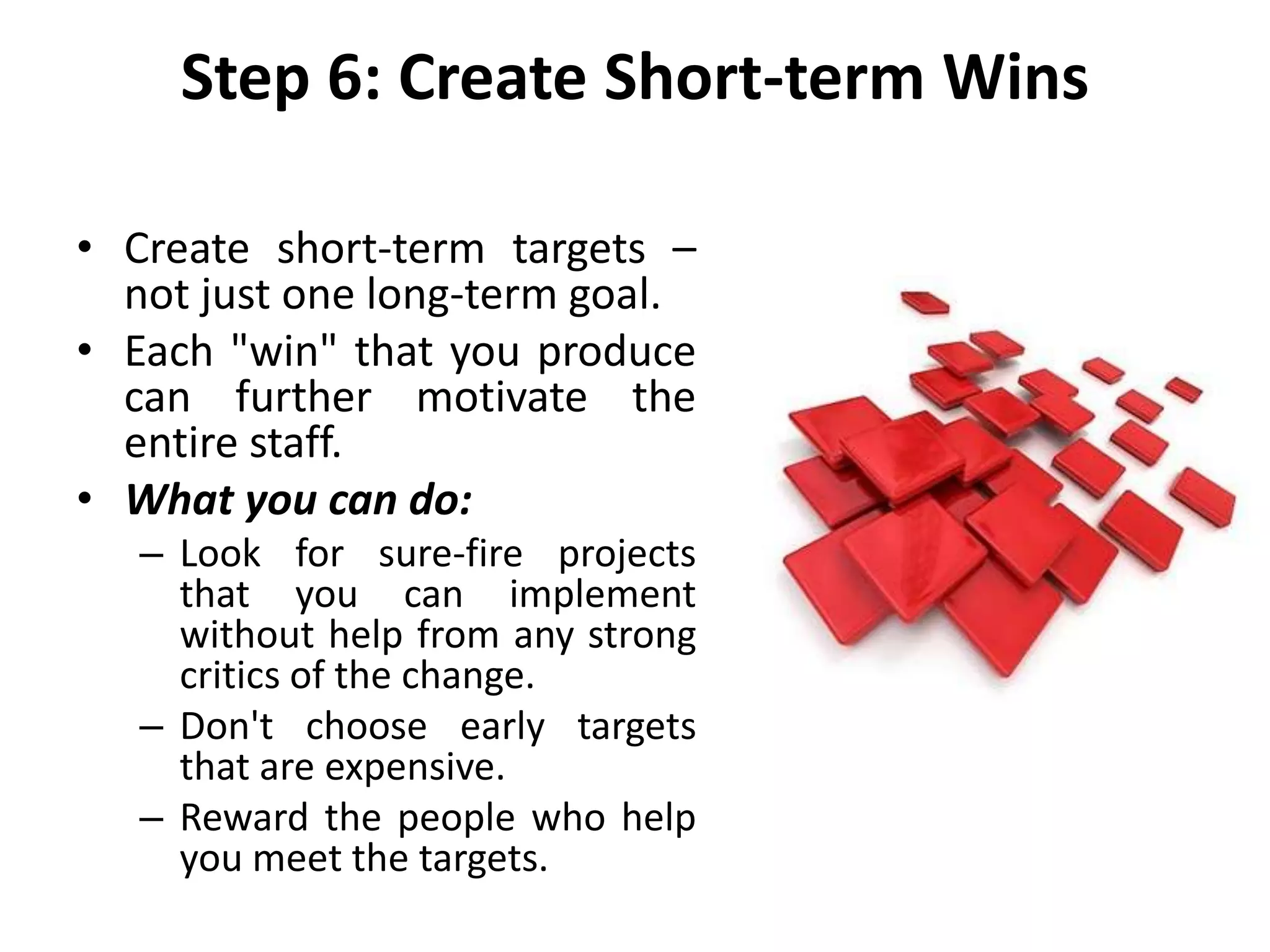 Step 6: Create Short-term Wins
• Create short-term targets –
not just one long-term goal.
• Each "win" that you produce
can further motivate the
entire staff.
• What you can do:
– Look for sure-fire projects
that you can implement
without help from any strong
critics of the change.
– Don't choose early targets
that are expensive.
– Reward the people who help
you meet the targets.
 