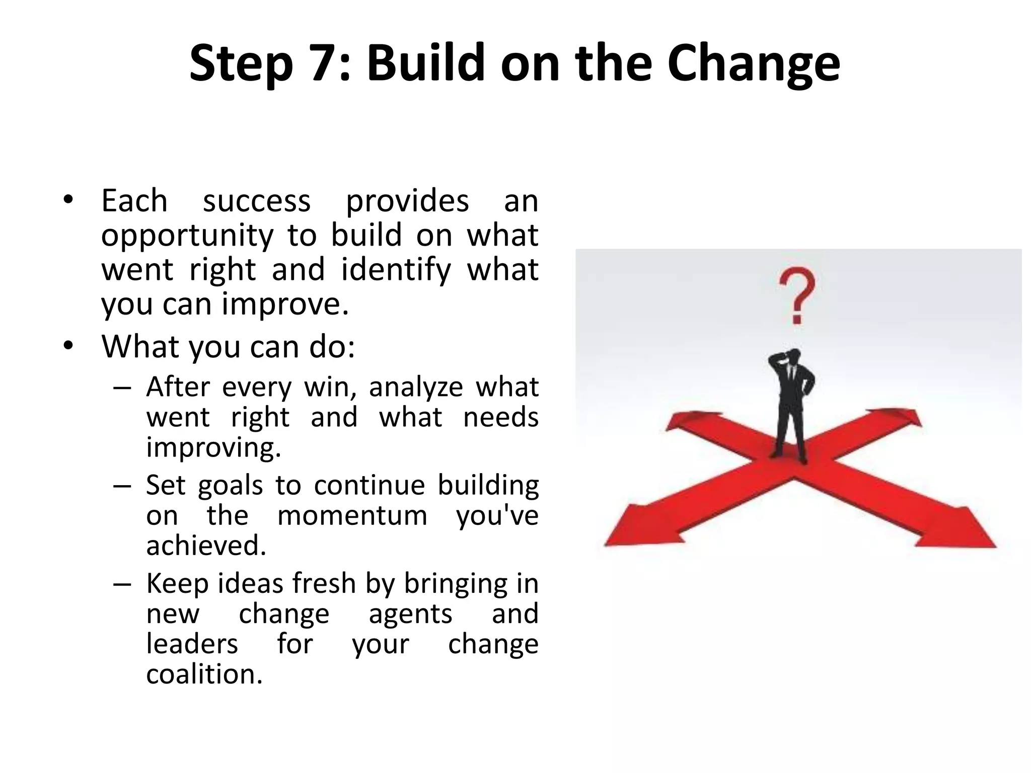Step 7: Build on the Change
• Each success provides an
opportunity to build on what
went right and identify what
you can improve.
• What you can do:
– After every win, analyze what
went right and what needs
improving.
– Set goals to continue building
on the momentum you've
achieved.
– Keep ideas fresh by bringing in
new change agents and
leaders for your change
coalition.
 